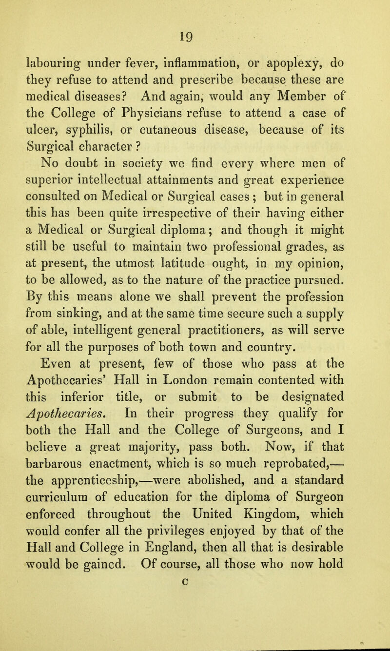 labouring under fever, inflammation, or apoplexy, do they refuse to attend and prescribe because these are medical diseases? And again, would any Member of the College of Physicians refuse to attend a case of ulcer, syphilis, or cutaneous disease, because of its Surgical character ? No doubt in society we find every where men of superior intellectual attainments and great experience consulted on Medical or Surgical cases ; but in general this has been quite irrespective of their having either a Medical or Surgical diploma; and though it might still be useful to maintain two professional grades, as at present, the utmost latitude ought, in my opinion, to be allowed, as to the nature of the practice pursued. By this means alone we shall prevent the profession from sinking, and at the same time secure such a supply of able, intelligent general practitioners, as will serve for all the purposes of both town and country. Even at present, few of those who pass at the Apothecaries' Hall in London remain contented with this inferior title, or submit to be designated Apothecaries. In their progress they qualify for both the Hall and the College of Surgeons, and I believe a great majority, pass both. Now, if that barbarous enactment, which is so much reprobated,— the apprenticeship,—were abolished, and a standard curriculum of education for the diploma of Surgeon enforced throughout the United Kingdom, which would confer all the privileges enjoyed by that of the Hall and College in England, then all that is desirable would be gained. Of course, all those who now hold c