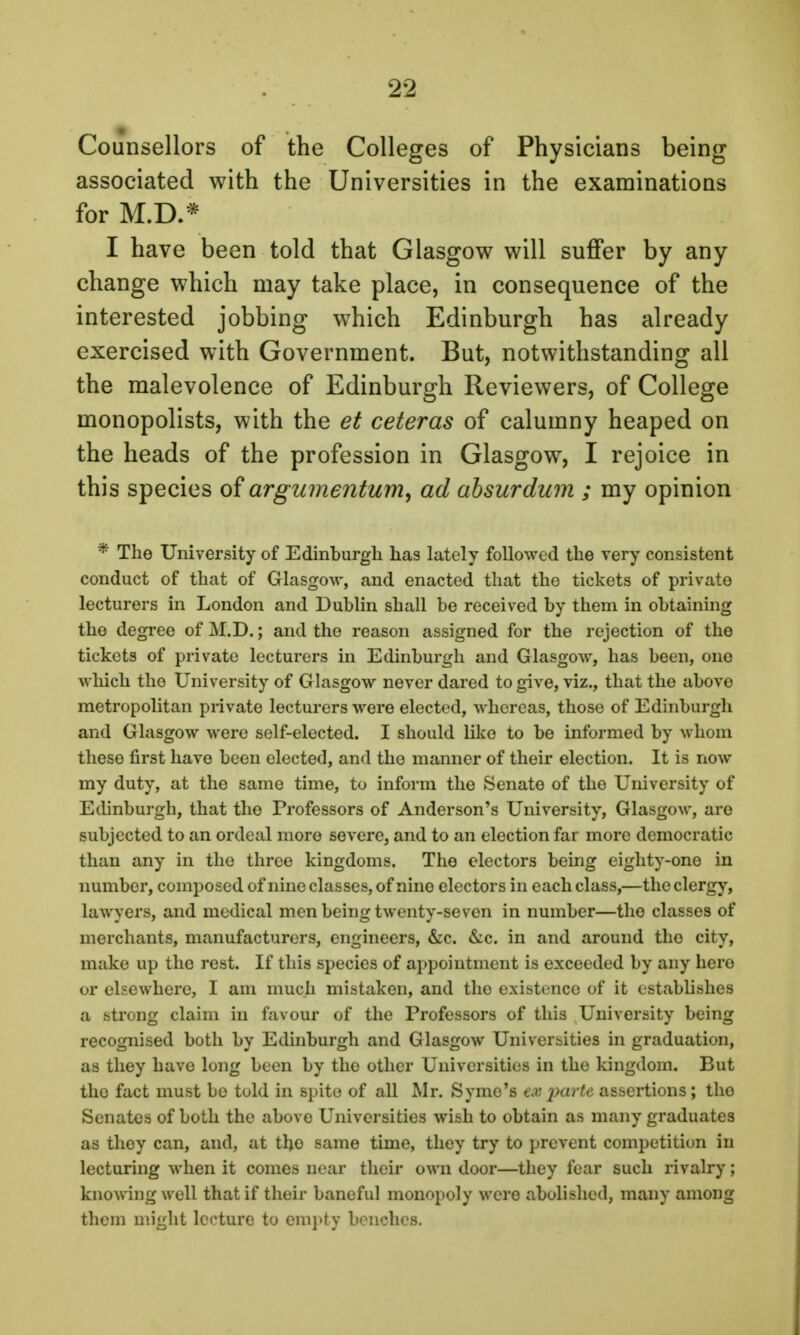 Counsellors of the Colleges of Physicians being associated with the Universities in the examinations for M.D.* I have been told that Glasgow will suffer by any change which may take place, in consequence of the interested jobbing which Edinburgh has already exercised with Government. But, notwithstanding all the malevolence of Edinburgh Reviewers, of College monopolists, with the et ceteras of calumny heaped on the heads of the profession in Glasgow, I rejoice in this species of argumentum, ad absurdum ; my opinion * The University of Edinburgh has lately followed the very consistent conduct of that of Glasgow, and enacted that the tickets of private lecturers in London and Dublin shall be received by them in obtaining the degree of M.D.; and the reason assigned for the rejection of the tickets of private lecturers in Edinburgh and Glasgow, has been, one which the University of Glasgow never dared to give, viz., that the above metropolitan private lecturers were elected, whereas, those of Edinburgh and Glasgow were self-elected. I should like to be informed by whom these first have been elected, and the manner of their election. It is now my duty, at the same time, to inform the Senate of the University of Edinburgh, that the Professors of Anderson's University, Glasgow, are subjected to an ordeal more severe, and to an election far more democratic than any in the three kingdoms. The electors being eighty-one in number, composed of nine classes, of nine electors in each class,—the clergy, lawyers, and medical men being twenty-seven in number—the classes of merchants, manufacturers, engineers, &c. &c. in and around tho city, make up the rest. If this species of appointment is exceeded by any hero or elsewhere, I am much mistaken, and tho existence of it establishes a strong claim in favour of the Professors of this University being recognised both by Edinburgh and Glasgow Universities in graduation, as they have long been by tho other Universities in the kingdom. But tho fact must be told in spite of all Mr. Syme's tmpcurte assertions ; tho Senates of both the above Universities wish to obtain as many graduates as they can, and, at tho same time, they try to prevent competition in lecturing when it comes near their own door—they fear such rivalry; knowing well that if their baneful monopoly were abolished, many among them might lecture to empty benches.