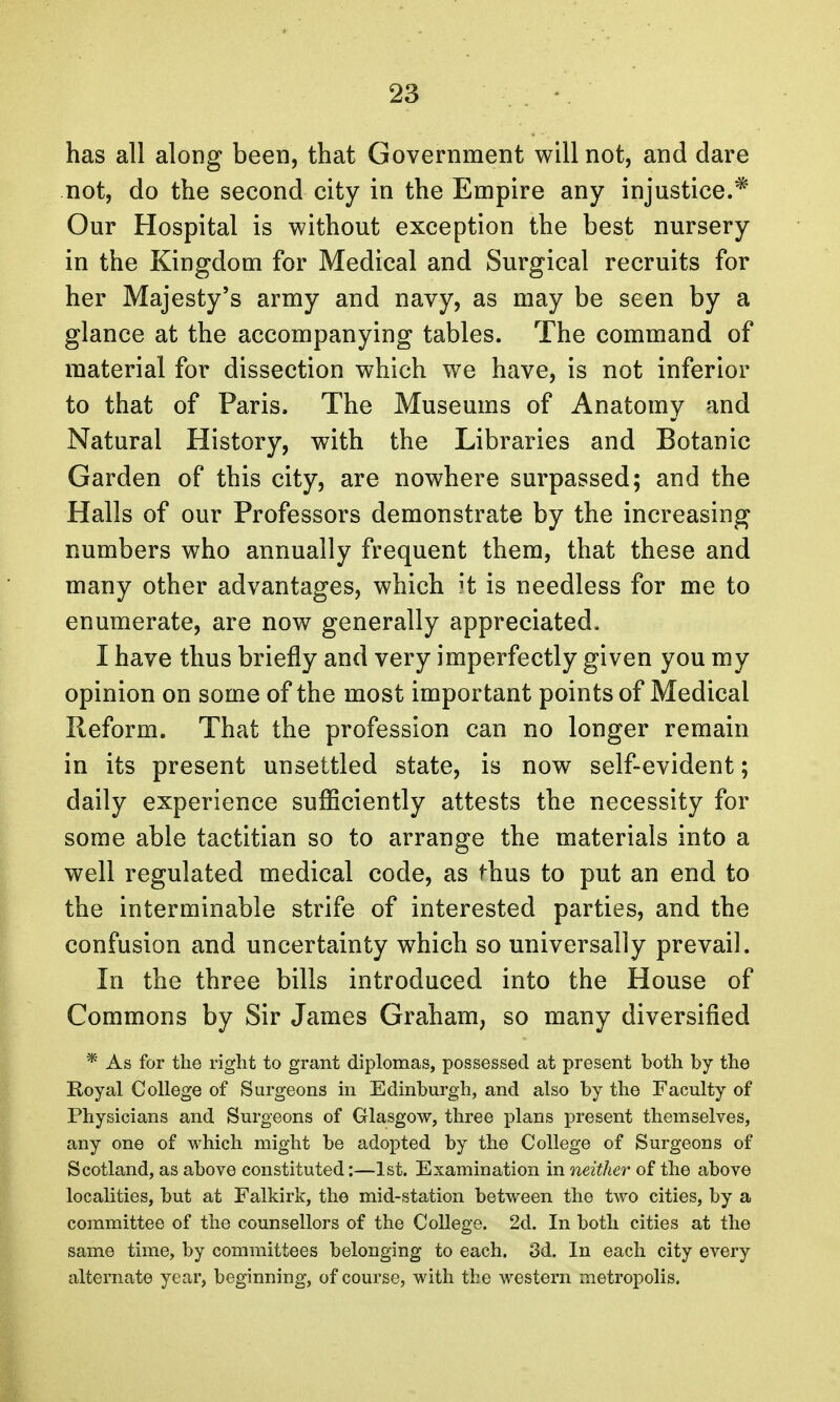 has all along been, that Government will not, and dare not, do the second city in the Empire any injustice.* Our Hospital is without exception the best nursery in the Kingdom for Medical and Surgical recruits for her Majesty's army and navy, as may be seen by a glance at the accompanying tables. The command of material for dissection which we have, is not inferior to that of Paris. The Museums of Anatomy and Natural History, with the Libraries and Botanic Garden of this city, are nowhere surpassed; and the Halls of our Professors demonstrate by the increasing numbers who annually frequent them, that these and many other advantages, which it is needless for me to enumerate, are now generally appreciated, I have thus briefly and very imperfectly given you my opinion on some of the most important points of Medical Reform. That the profession can no longer remain in its present unsettled state, is now self-evident; daily experience sufficiently attests the necessity for some able tactitian so to arrange the materials into a well regulated medical code, as thus to put an end to the interminable strife of interested parties, and the confusion and uncertainty which so universally prevail. In the three bills introduced into the House of Commons by Sir James Graham, so many diversified * As for the right to grant diplomas, possessed at present both by the Royal College of Surgeons in Edinburgh, and also by the Faculty of Physicians and Surgeons of Glasgow, three plans present themselves, any one of which might be adopted by the College of Surgeons of Scotland, as above constituted:—1st. Examination in neither of the above localities, but at Falkirk, the mid-station between the two cities, by a committee of the counsellors of the College. 2d. In both cities at the same time, by committees belonging to each. 3d. In each city every alternate year, beginning, of course, with the western metropolis.