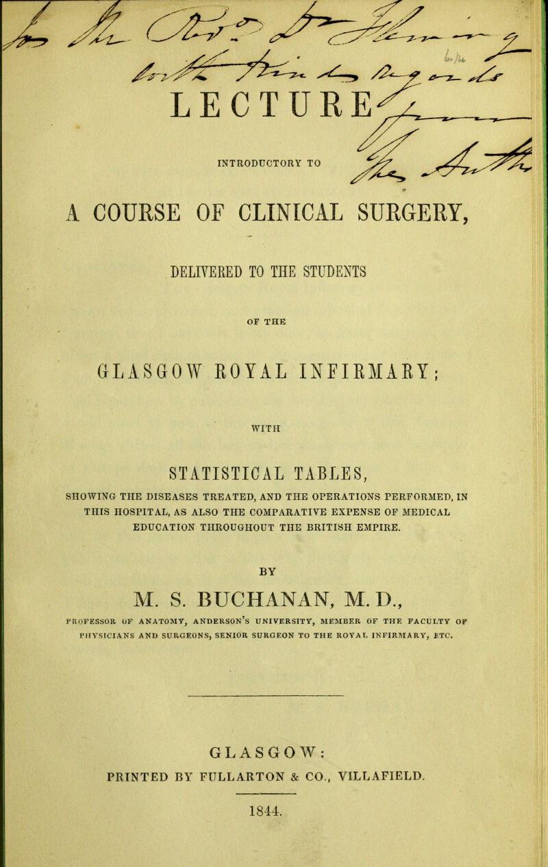 A COURSE OE CLINICAL SURGERY, DELIVERED TO THE STUDENTS OF THE GLASGOW EOYAL INFIKMARY; WITH STATISTICAL TABLES, SHOWma THE DISEASES TREATED, AND THE OPERATIONS PERFORMED, IN THIS HOSPITAL, AS ALSO THE COMPARATIVE EXPENSE OF MEDICAL EDUCATION THROUGHOUT THE BRITISH EMPIRE. BY M. S. BUCHANAN, M. D., PaOFESSOK. OF ANATOMY, ANDERSON's UNIVERSITy, MEMBER OF THE FACULTY OP PHYSICIANS AND SURGEONS, SENIOR SURGEON TO THE ROYAL INFIRMARY, ETC. GLASGOW: PRINTED BY FULLARTON & CO., VILLAFIELD. 1844.