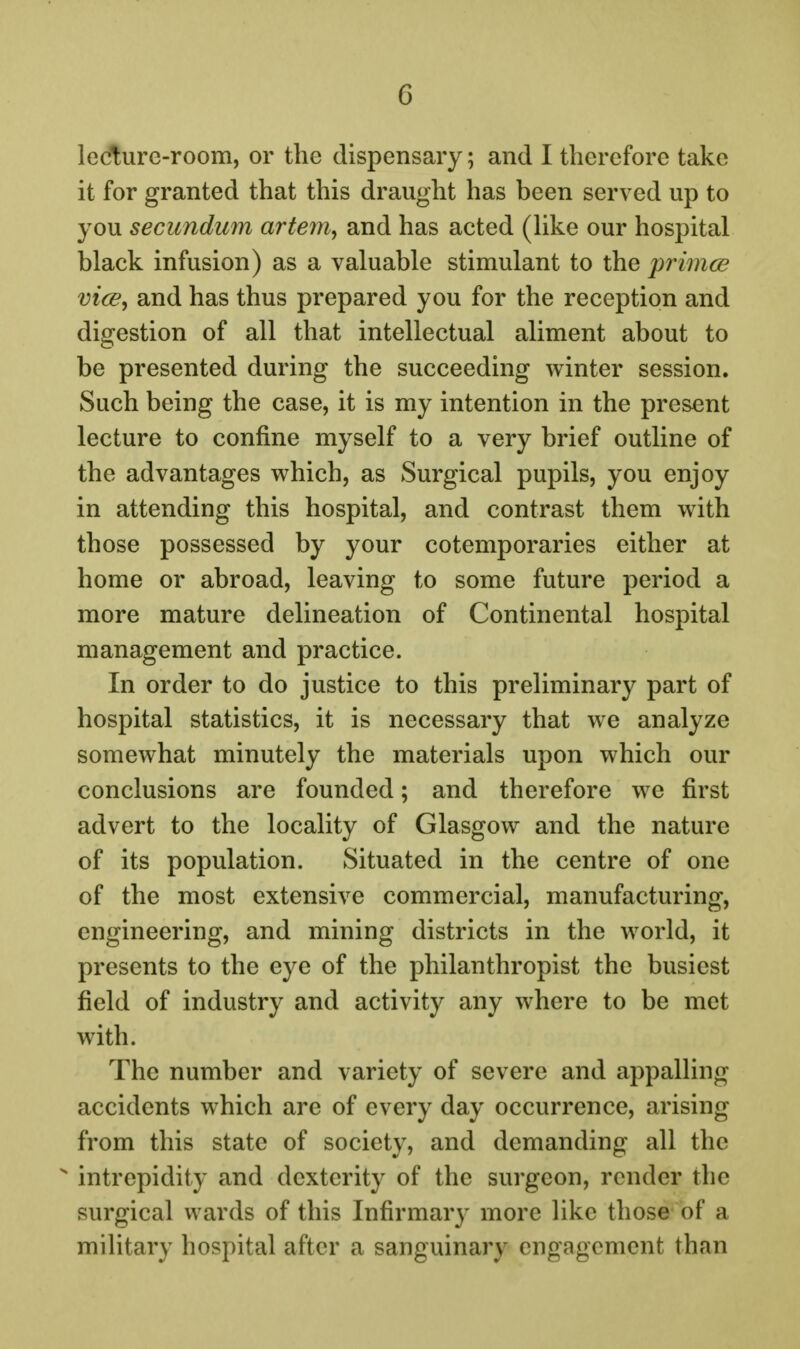 ledure-room, or the dispensary; and I therefore take it for granted that this draught has been served up to you secundum artem^ and has acted (Hke our hospital black infusion) as a valuable stimulant to the primce vice, and has thus prepared you for the reception and digestion of all that intellectual aliment about to be presented during the succeeding winter session. Such being the case, it is my intention in the present lecture to confine myself to a very brief outline of the advantages which, as Surgical pupils, you enjoy in attending this hospital, and contrast them with those possessed by your cotemporaries either at home or abroad, leaving to some future period a more mature delineation of Continental hospital management and practice. In order to do justice to this preliminary part of hospital statistics, it is necessary that we analyze somewhat minutely the materials upon which our conclusions are founded; and therefore we first advert to the locality of Glasgow and the nature of its population. Situated in the centre of one of the most extensive commercial, manufacturing, engineering, and mining districts in the world, it presents to the eye of the philanthropist the busiest field of industry and activity any where to be met with. The number and variety of severe and appalling accidents which are of every day occurrence, arising from this state of society, and demanding all the  intrepidity and dexterity of the surgeon, render the surgical wards of this Infirmary more like those of a mihtary hospital after a sanguinary engagement than