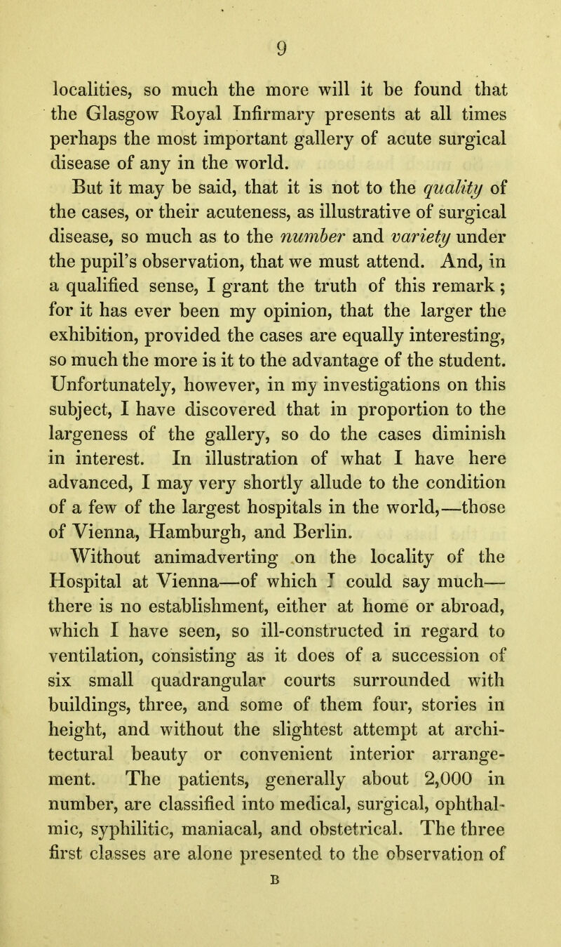 localities, so much the more will it be found that the Glasgow Royal Infirmary presents at all times perhaps the most important gallery of acute surgical disease of any in the world. But it may be said, that it is not to the quality of the cases, or their acuteness, as illustrative of surgical disease, so much as to the number and variety under the pupil's observation, that we must attend. And, in a qualified sense, I grant the truth of this remark; for it has ever been my opinion, that the larger the exhibition, provided the cases are equally interesting, so much the more is it to the advantage of the student. Unfortunately, however, in mj investigations on this subject, I have discovered that in proportion to the largeness of the gallery, so do the cases diminish in interest. In illustration of what I have here advanced, I may ver}^ shortly allude to the condition of a few of the largest hospitals in the world,—those of Vienna, Hamburgh, and Berlin. Without animadverting on the locality of the Hospital at Vienna—of which 7 could say much— there is no establishment, either at home or abroad, which I have seen, so ill-constructed in regard to ventilation, consisting as it does of a succession of six small quadrangular courts surrounded with buildings, three, and some of them four, stories in height, and without the slightest attempt at archi- tectural beauty or convenient interior arrange- ment. The patients, generally about 2,000 in number, are classified into medical, surgical, ophthal- mic, syphilitic, maniacal, and obstetrical. The three first classes are alone presented to the observation of B