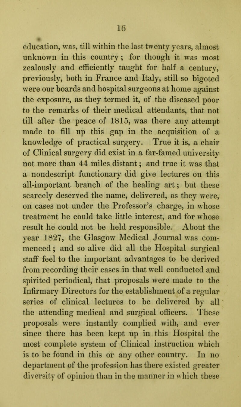 education, was, till within the last twenty years, almost unknown in this country; for though it was most zealously and efficiently taught for half a century, previously, both in France and Italy, still so bigoted were our boards and hospital surgeons at home against the exposure, as they termed it, of the diseased poor to the remarks of their medical attendants, that not till after the peace of 1815, was there any attempt made to fill up this gap in the acquisition of a knowledge of practical surger3^ True it is, a chair of Clinical surgery did exist in a far-famed university not more than 44 miles distant; and true it was that a nondescript functionary did give lectures on this all-important branch of the healing art; but these scarcely deserved the name, delivered, as they were, on cases not under the Professor's charge, in whose treatment he could take little interest, and for whose result he could not be held responsible. About the year 1827, the Glasgow Medical Journal was com- menced ; and so alive did all the Hospital surgical staff feel to the important advantages to be derived from recording their cases in that well conducted and spirited periodical, that proposals were made to the Infirmary Directors for the establishment of a regular series of clinical lectures to be delivered by all the attending medical and surgical officers. These proposals were instantly complied with, and ever since there has been kept up in this Hospital the most complete system of Clinical instruction which is to be found in this or any other country. In no department of the profession has there existed greater diversity of opinion than in the manner in which these