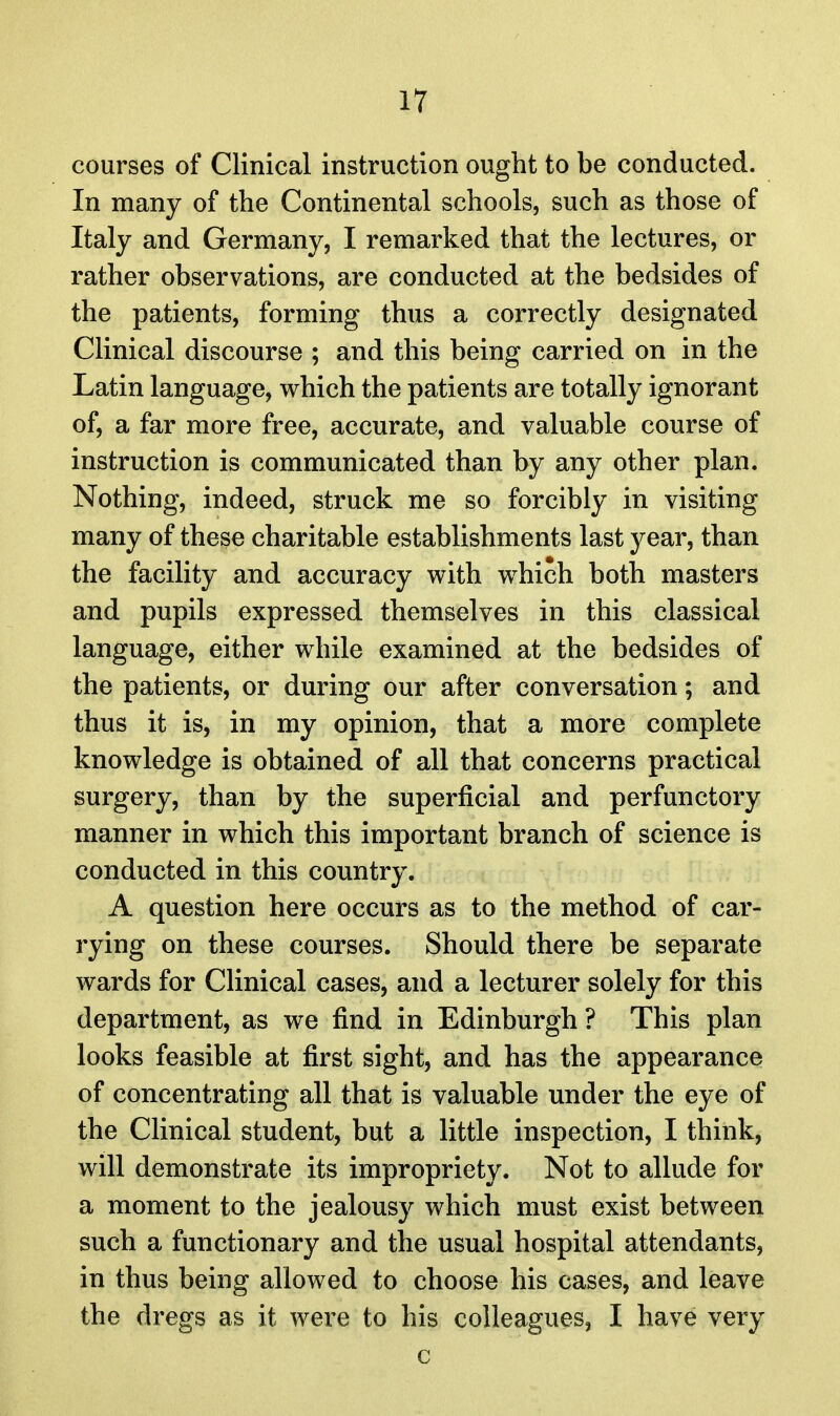 courses of Clinical instruction ought to be conducted. In many of the Continental schools, such as those of Italy and Germany, I remarked that the lectures, or rather observations, are conducted at the bedsides of the patients, forming thus a correctly designated Clinical discourse ; and this being carried on in the Latin language, which the patients are totally ignorant of, a far more free, accurate, and valuable course of instruction is communicated than by any other plan. Nothing, indeed, struck me so forcibly in visiting many of these charitable establishments last year, than the facility and accuracy with which both masters and pupils expressed themselves in this classical language, either while examined at the bedsides of the patients, or during our after conversation; and thus it is, in my opinion, that a more complete knowledge is obtained of all that concerns practical surgery, than by the superficial and perfunctory manner in which this important branch of science is conducted in this country. A question here occurs as to the method of car- rying on these courses. Should there be separate wards for Clinical cases, and a lecturer solely for this department, as we find in Edinburgh ? This plan looks feasible at first sight, and has the appearance of concentrating all that is valuable under the eye of the Clinical student, but a little inspection, I think, will demonstrate its impropriety. Not to allude for a moment to the jealousy which must exist between such a functionary and the usual hospital attendants, in thus being allowed to choose his cases, and leave the dregs as it were to his colleagues, I have very c