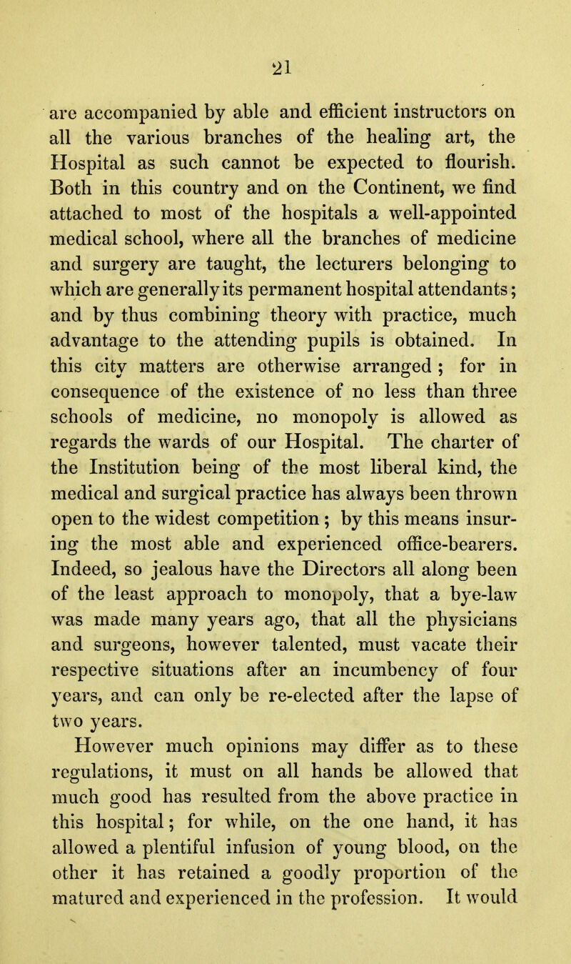 are accompanied by able and efficient instructors on all the various branches of the healing art, the Hospital as such cannot be expected to flourish. Both in this country and on the Continent, we find attached to most of the hospitals a well-appointed medical school, where all the branches of medicine and surgery are taught, the lecturers belonging to which are generally its permanent hospital attendants; and by thus combining theory with practice, much advantage to the attending pupils is obtained. In this city matters are otherwise arranged ; for in consequence of the existence of no less than three schools of medicine, no monopoly is allowed as regards the wards of our Hospital. The charter of the Institution being of the most liberal kind, the medical and surgical practice has always been thrown open to the widest competition ; by this means insur- ing the most able and experienced office-bearers. Indeed, so jealous have the Directors all along been of the least approach to monopoly, that a bye-law was made many years ago, that all the physicians and surgeons, however talented, must vacate their respective situations after an incumbency of four years, and can only be re-elected after the lapse of two years. However much opinions may dififer as to these regulations, it must on all hands be allowed that much good has resulted from the above practice in this hospital; for while, on the one hand, it has allowed a plentiful infusion of young blood, on the other it has retained a goodly proportion of the matured and experienced in the profession. It would