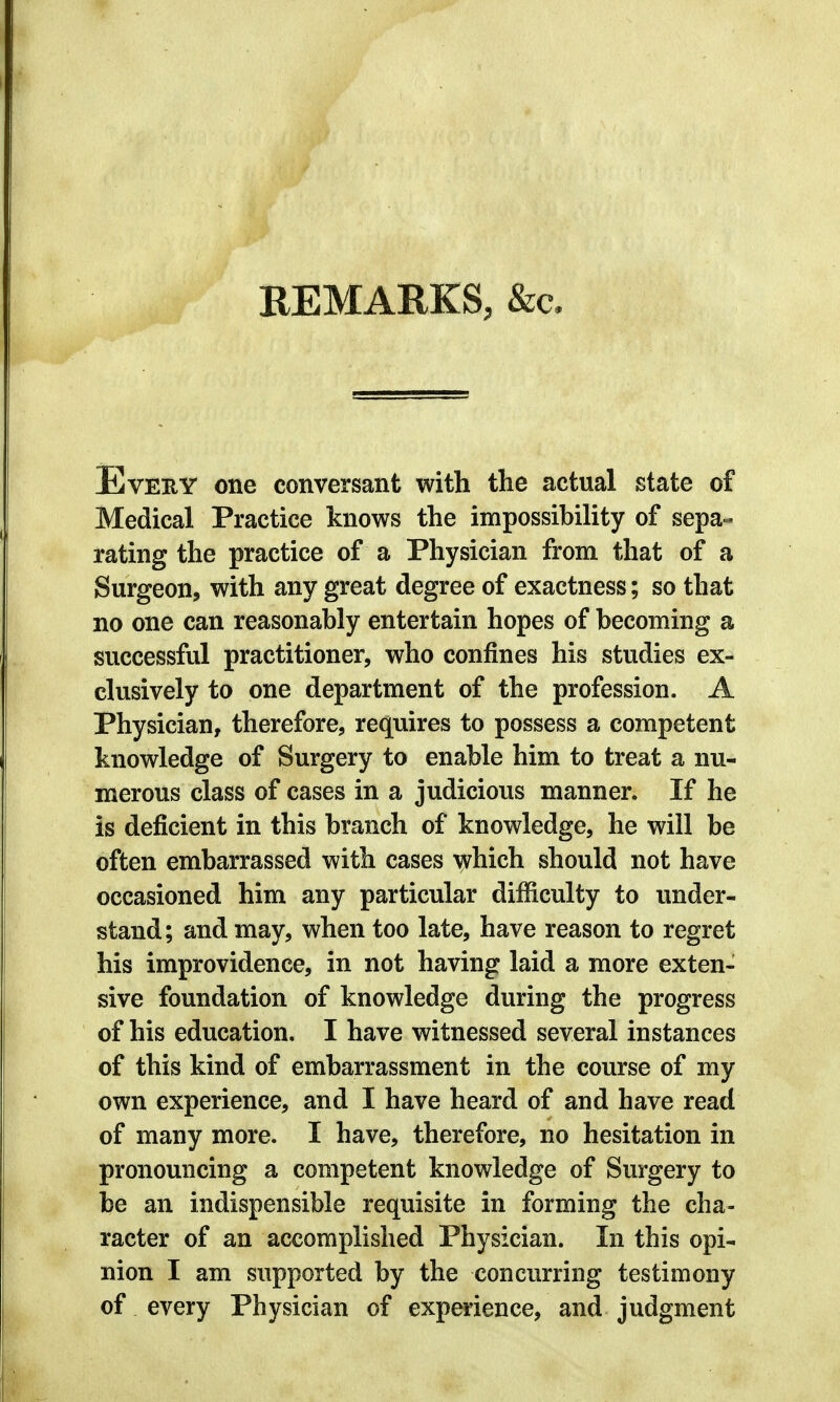 REMARKS, &c. Every one conversant with the actual state of Medical Practice knows the impossibility of sepa- rating the practice of a Physician from that of a Surgeon, with any great degree of exactness; so that no one can reasonably entertain hopes of becoming a successful practitioner, who confines his studies ex- clusively to one department of the profession. A Physician, therefore, requires to possess a competent knowledge of Surgery to enable him to treat a nu- merous class of cases in a judicious manner. If he is deficient in this branch of knowledge, he will be often embarrassed with cases which should not have occasioned him any particular difficulty to under- stand; and may, when too late, have reason to regret his improvidence, in not having laid a more exten- sive foundation of knowledge during the progress of his education. I have witnessed several instances of this kind of embarrassment in the course of my own experience, and I have heard of and have read of many more. I have, therefore, no hesitation in pronouncing a competent knowledge of Surgery to be an indispensible requisite in forming the cha- racter of an accomplished Physician. In this opi- nion I am supported by the concurring testimony of every Physician of experience, and judgment