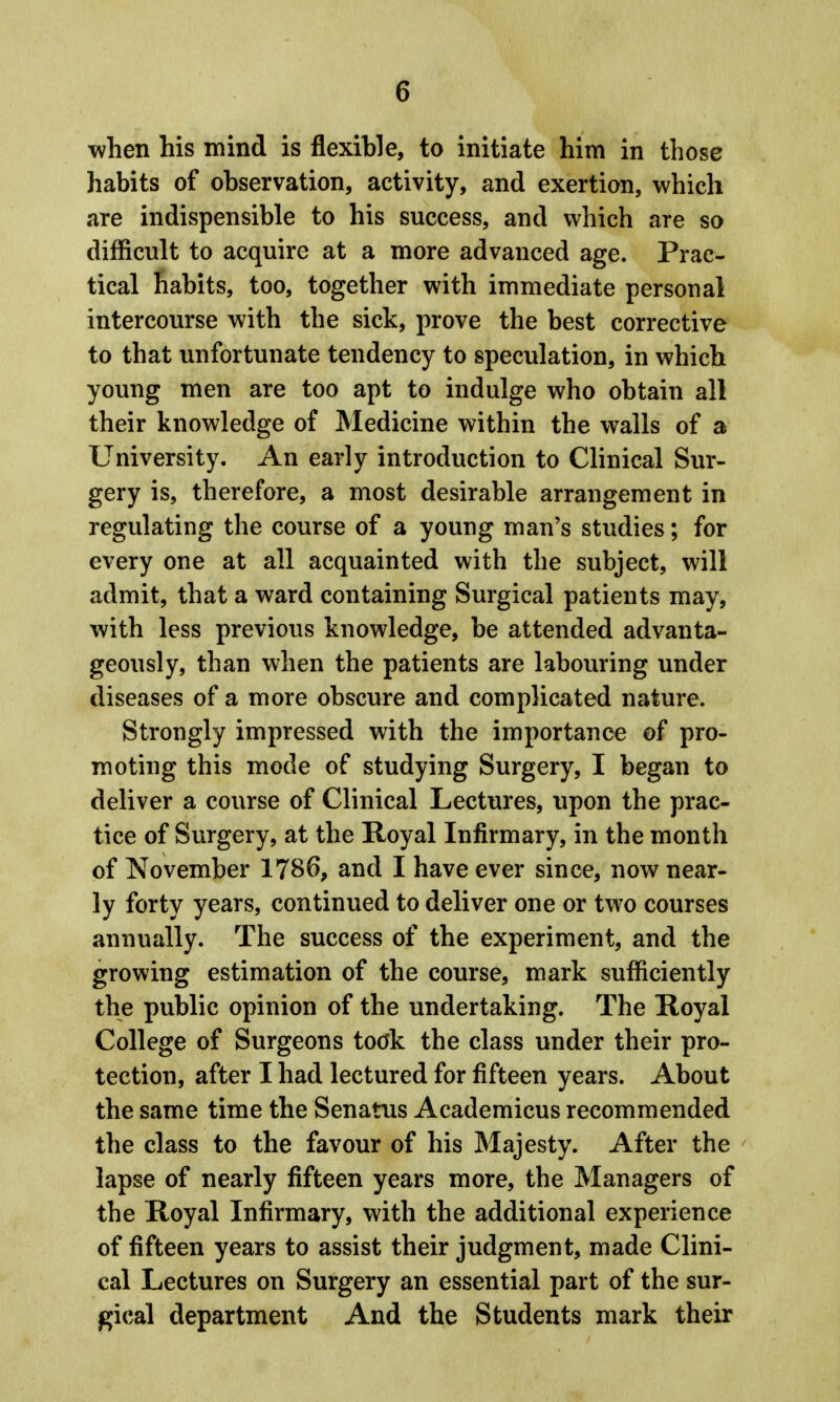 when his mind is flexible, to initiate him in those habits of observation, activity, and exertion, which are indispensible to his success, and which are so difficult to acquire at a more advanced age. Prac- tical habits, too, together with immediate personal intercourse with the sick, prove the best corrective to that unfortunate tendency to speculation, in which young men are too apt to indulge who obtain all their knowledge of Medicine within the walls of a University. An early introduction to Clinical Sur- gery is, therefore, a most desirable arrangement in regulating the course of a young man's studies; for every one at all acquainted with the subject, will admit, that a ward containing Surgical patients may, with less previous knowledge, be attended advanta- geously, than when the patients are labouring under diseases of a more obscure and complicated nature. Strongly impressed with the importance of pro- moting this mode of studying Surgery, I began to deliver a course of Clinical Lectures, upon the prac- tice of Surgery, at the Royal Infirmary, in the month of November 1786, and I have ever since, now near- ly forty years, continued to deliver one or two courses annually. The success of the experiment, and the growing estimation of the course, mark sufficiently the public opinion of the undertaking. The Royal College of Surgeons toc^k the class under their pro- tection, after I had lectured for fifteen years. About the same time the Senatus Academicus recommended the class to the favour of his Majesty. After the lapse of nearly fifteen years more, the Managers of the Royal Infirmary, with the additional experience of fifteen years to assist their judgment, made Clini- cal Lectures on Surgery an essential part of the sur- gical department And the Students mark their