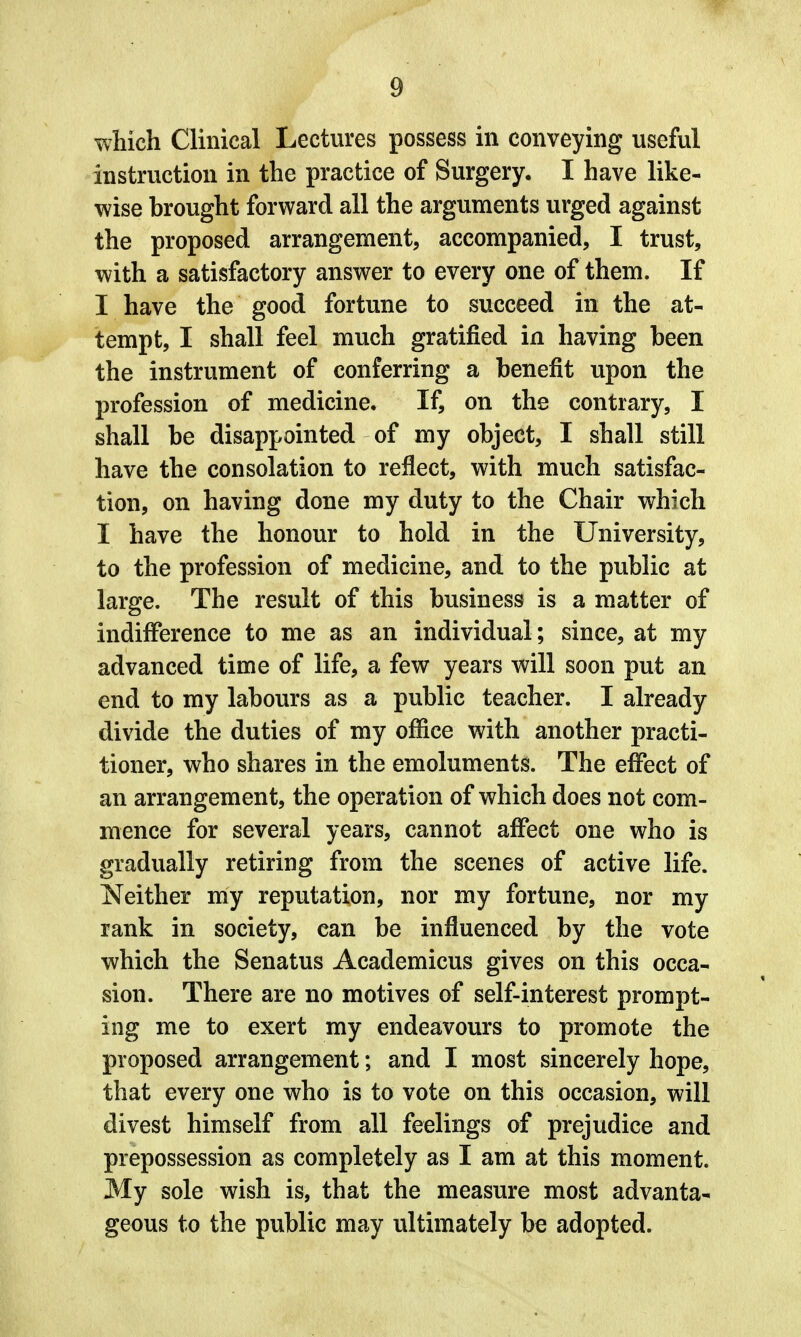 which Clinical Lectures possess in conveying useful instruction in the practice of Surgery. I have like- wise brought forward all the arguments urged against the proposed arrangement, accompanied, I trust, with a satisfactory answer to every one of them. If I have the good fortune to succeed in the at- tempt, I shall feel much gratified in having been the instrument of conferring a benefit upon the profession of medicine. If, on the contrary, I shall be disappointed of my object, I shall still have the consolation to reflect, with much satisfac- tion, on having done my duty to the Chair which I have the honour to hold in the University, to the profession of medicine, and to the public at large. The result of this business is a matter of indifference to me as an individual; since, at my advanced time of life, a few years will soon put an end to my labours as a public teacher. I already divide the duties of my office with another practi- tioner, who shares in the emoluments. The effect of an arrangement, the operation of which does not com- mence for several years, cannot affect one who is gradually retiring from the scenes of active life. Neither my reputation, nor my fortune, nor my rank in society, can be influenced by the vote which the Senatus Academicus gives on this occa- sion. There are no motives of self-interest prompt- ing me to exert my endeavours to promote the proposed arrangement; and I most sincerely hope, that every one who is to vote on this occasion, will divest himself from all feelings of prejudice and prepossession as completely as I am at this moment. My sole wish is, that the measure most advanta- geous to the public may ultimately be adopted.