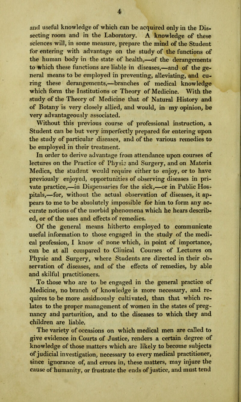 and useful knowledge of which can be acquired only in the Dis- secting room and in the Laboratory. A knowledge of these sciences will, in some measure, prepare the mind of the Student for entering with advantage on the study of the functions of the human body in the state of health,—of the derangements to which these functions are liable in diseases,—and of the ge- neral means to be employed in preventing, alleviating, and cu- ring these derangements,—branches of medical knowledge which form the Institutions or Theory of Medicine. With the study of the Theory of Medicine that of Natural History and of Botany is very closely allied, and would, in my opinion, be very advantageously associated. Without this previous course of professional instruction, a Student can be but very imperfectly prepared for entering upon the study of particular diseases, and of the various remedies to be employed in their treatment. In order to derive advantage from attendance upon courses of lectures on the Practice of Physic and Surgery, and on Materia Medica, the student would require either to enjoy, or to have previously enjoyed, opportunities of observing diseases in pri- vate practice,—in Dispensaries for the sick,—or in Public Hos- pitals,—for, without the actual observation of diseases, it ap- pears to me to be absolutely impossible for him to form any ac- curate notions of the morbid phenomena which he hears describ- ed, or of the uses and effects of remedies. Of the general means hitherto employed to communicate useful information to those engaged in the study of the medi- cal profession, I know of none which, in point of importance, can be at all compared to Clinical Courses of Lectures on Physic and Surgery, where Students are directed in their ob- servation of diseases, and of the effects of remedies, by able and skilful practitioners. To those who are to be engaged in the general practice of Medicine, no branch of knowledge is more necessary, and re- quires to be more assiduously cultivated, than that which re- lates to the proper management of women in the states of preg- nancy and parturition, and to the diseases to which they and children are liable. The variety of occasions on which medical men are called to give evidence in Courts of Justice, renders a certain degree of knowledge of those matters which are likely to become subjects of judicial investigation, necessary to every medical practitioner, since ignorance of, and errors in, these matters, may injure the cause of humanity, or frustrate the ends of justice, and must tend