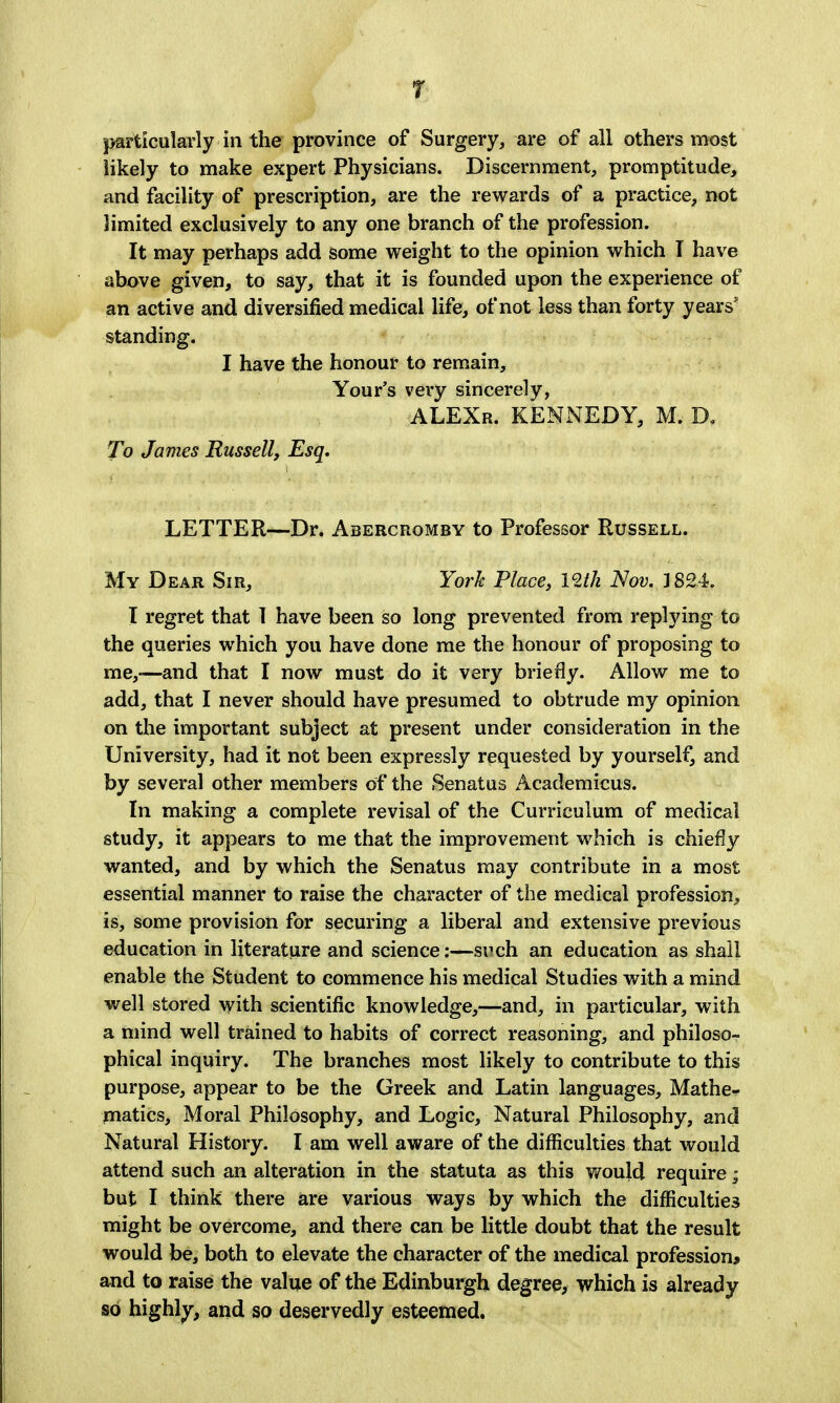 r particularly in the province of Surgery, are of all others most likely to make expert Physicians. Discernment, promptitude, and facility of prescription, are the rewards of a practice, not limited exclusively to any one branch of the profession. It may perhaps add some weight to the opinion which T have above given, to say, that it is founded upon the experience of an active and diversified medical life, of not less than forty years' standing. I have the honour to remain, Your's very sincerely, ALEXr. KENNEDY, M. D, To James Russell, Esq. LETTER—Dr. Abercromby to Professor Russell. My Dear Sir, York Place, mk Nov. 3 824. I regret that 1 have been so long prevented from replying to the queries which you have done me the honour of proposing to me,-—and that I now must do it very briefly. Allow me to add, that I never should have presumed to obtrude my opinion on the important subject at present under consideration in the University, had it not been expressly requested by yourself, and by several other members of the rSenatus Academicus. In making a complete revisal of the Curriculum of medical study, it appears to me that the improvement which is chiefly wanted, and by which the Senatus may contribute in a most essential manner to raise the character of the medical profession, is, some provision for securing a liberal and extensive previous education in literature and science:—such an education as shall enable the Student to commence his medical Studies with a mind well stored with scientific knowledge,—and, in particular, with a mind well trained to habits of correct reasoning, and philoso- phical inquiry. The branches most likely to contribute to this purpose, appear to be the Greek and Latin languages. Mathe- matics, Moral Philosophy, and Logic, Natural Philosophy, and Natural History. I am well aware of the difficulties that would attend such an alteration in the statuta as this would require; but I think there are various ways by which the difficulties might be overcome, and there can be little doubt that the result would be, both to elevate the character of the medical profession* and to raise the value of the Edinburgh degree, which is already so highly, and so deservedly esteemed.