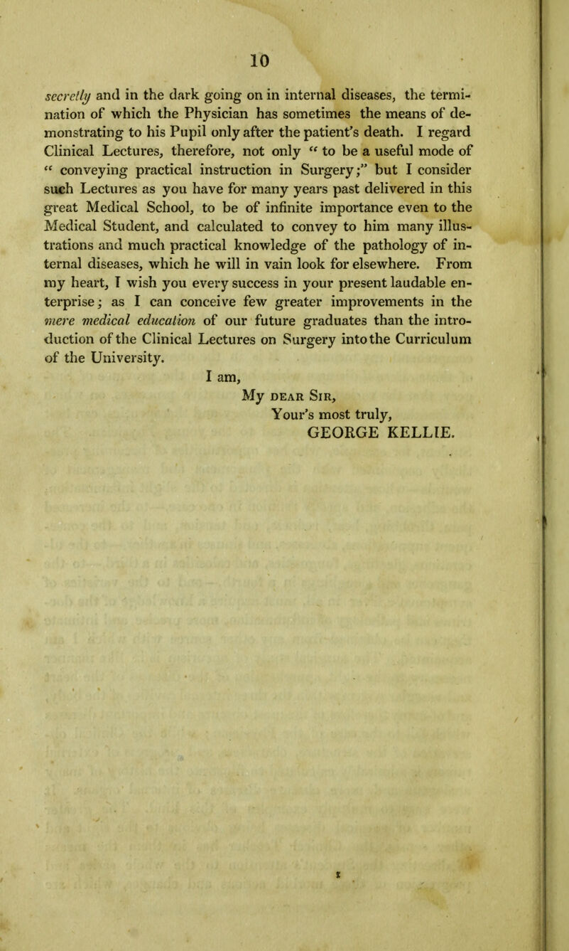 secretly and in the dark going on in internal diseases, the termi- nation of which the Physician has sometimes the means of de- monstrating to his Pupil only after the patient's death. I regard Clinical Lectures, therefore, not only  to be a useful mode of  conveying practical instruction in Surgery; but I consider such Lectures as you have for many years past delivered in this great Medical School, to be of infinite importance even to the Medical Student, and calculated to convey to him many illus- trations and much practical knowledge of the pathology of in- ternal diseases, which he will in vain look for elsewhere. From my heart, I wish you every success in your present laudable en- terprise; as I can conceive few greater improvements in the mere medical education of our future graduates than the intro- duction of the Clinical Lectures on Surgery into the Curriculum of the University. I am, My DEAR Sir, Your's most truly, GEORGE KELLIE.