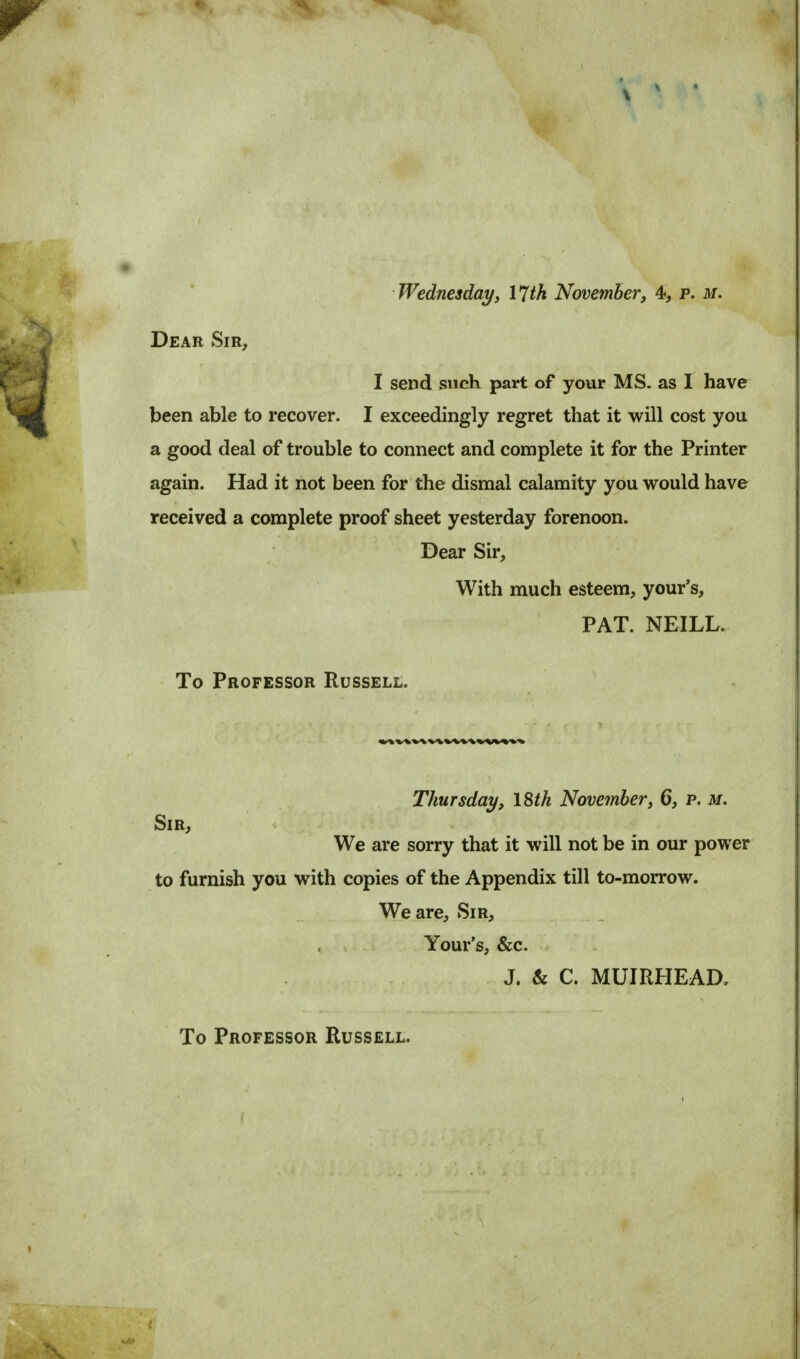 Dear Sir, I send such part of your MS. as I have been able to recover. I exceedingly regret that it will cost you a good deal of trouble to connect and complete it for the Printer again. Had it not been for the dismal calamity you would have received a complete proof sheet yesterday forenoon. Dear Sir, With much esteem, your's, PAT. NEILL. To Professor Russell. Thursday, 18tk November, 6, p. m. Sir, We are sorry that it will not be in our power to furnish you with copies of the Appendix till to-morrow. We are, Sir, Your's, &c. J. & C. MUIRHEAD. To Professor Russell.