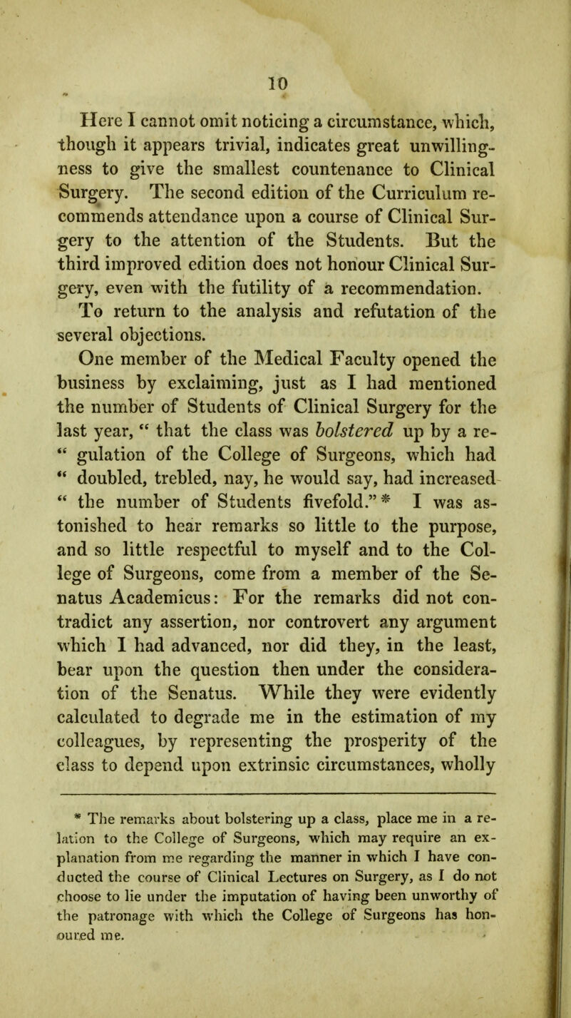 Here I cannot omit noticing a circumstance, which, though it appears trivial, indicates great unwilling- ness to give the smallest countenance to Clinical Surgery. The second edition of the Curriculum re- commends attendance upon a course of Clinical Sur- gery to the attention of the Students. But the third improved edition does not honour Clinical Sur- gery, even with the futility of a recommendation. To return to the analysis and refutation of the several objections. One member of the Medical Faculty opened the business by exclaiming, just as I had mentioned the number of Students of Clinical Surgery for the last year,  that the class was bolstered up by a re-  gulation of the College of Surgeons, which had u doubled, trebled, nay, he would say, had increased  the number of Students fivefold.* I was as- tonished to hear remarks so little to the purpose, and so little respectful to myself and to the Col- lege of Surgeons, come from a member of the Se- natus Academicus: For the remarks did not con- tradict any assertion, nor controvert any argument which I had advanced, nor did they, in the least, bear upon the question then under the considera- tion of the Senatus. While they were evidently calculated to degrade me in the estimation of my colleagues, by representing the prosperity of the class to depend upon extrinsic circumstances, wholly * The remarks about bolstering up a class, place me in a re- lation to the College of Surgeons, which may require an ex- planation from me regarding the manner in which I have con- ducted the course of Clinical Lectures on Surgery, as I do not choose to lie under the imputation of having been unworthy of the patronage with which the College of Surgeons has hon- oured me.