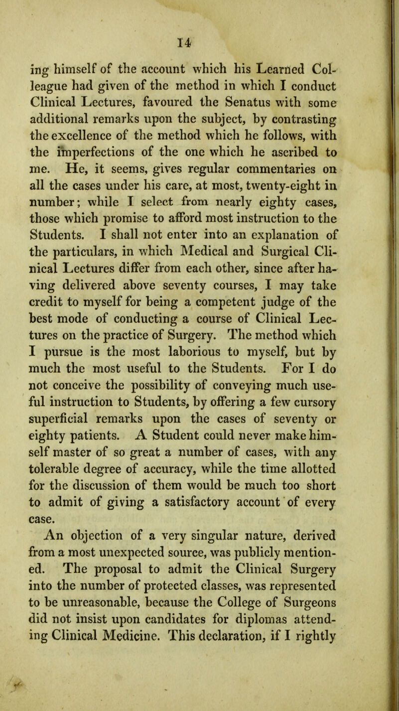 ing himself of the account which his Learned Col- league had given of the method in which I conduct Clinical Lectures, favoured the Senatus with some additional remarks upon the subject, by contrasting the excellence of the method which he follows, with the imperfections of the one which he ascribed to me. He, it seems, gives regular commentaries on all the cases under his care, at most, twenty-eight in number; while I select from nearly eighty cases, those which promise to afford most instruction to the Students. I shall not enter into an explanation of the particulars, in which Medical and Surgical Cli- nical Lectures differ from each other, since after ha- ving delivered above seventy courses, I may take credit to myself for being a competent judge of the best mode of conducting a course of Clinical Lec- tures on the practice of Surgery. The method which I pursue is the most laborious to myself, but by much the most useful to the Students. For I do not conceive the possibility of conveying much use- ful instruction to Students, by offering a few cursory superficial remarks upon the cases of seventy or eighty patients. A Student could never make him- self master of so great a number of cases, with any tolerable degree of accuracy, while the time allotted for the discussion of them would be much too short to admit of giving a satisfactory account of every case. An objection of a very singular nature, derived from a most unexpected source, was publicly mention- ed. The proposal to admit the Clinical Surgery into the number of protected classes, was represented to be unreasonable, because the College of Surgeons did not insist upon candidates for diplomas attend- ing Clinical Medicine. This declaration, if I rightly