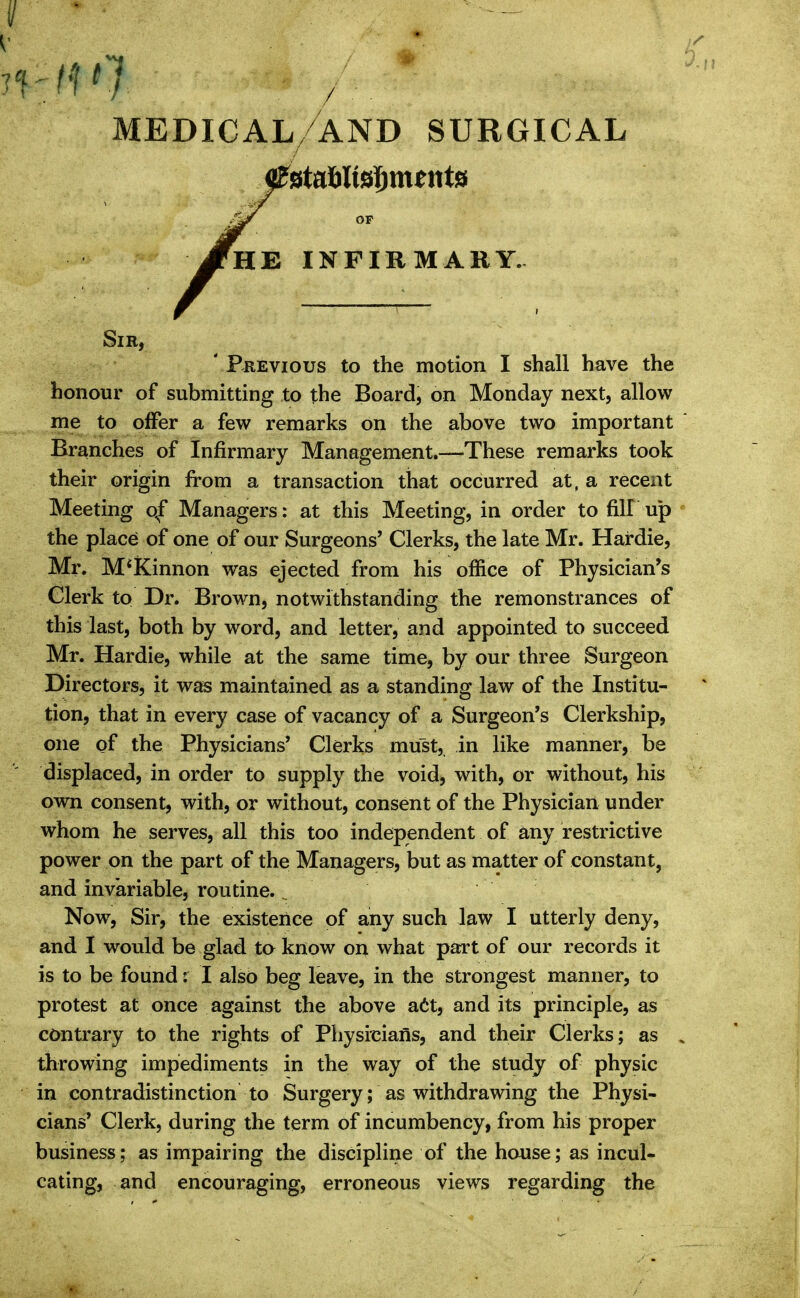 -'■I'7 medical/and surgical JfmS, INFIRMARY. Sir, ' Previous to the motion I shall have the honour of submitting to the Board, on Monday next, allow me to offer a few remarks on the above two important Branches of Infirmary Management.-—These remarks took their origin from a transaction that occurred at, a recent Meeting o^f Managers: at this Meeting, in order to fill up the place of one of our Surgeons' Clerks, the late Mr. Hardie, Mr. M*Kinnon was ejected from his office of Physician's Clerk to Dr. Brown, notwithstanding the remonstrances of this last, both by word, and letter, and appointed to succeed Mr. Hardie, while at the same time, by our three Surgeon Directors, it was maintained as a standing law of the Institu- tion, that in every case of vacancy of a Surgeon's Clerkship, one of the Physicians' Clerks must, in like manner, be displaced, in order to supply the void, with, or without, his own consent, with, or without, consent of the Physician under whom he serves, all this too independent of any restrictive power on the part of the Managers, but as matter of constant, and invariable, routine., Now, Sir, the existence of any such Jaw I utterly deny, and I would be glad ta know on what part of our records it is to be found: I also beg leave, in the strongest manner, to protest at once against the above a6t, and its principle, as contrary to the rights of Physicians, and their Clerks; as throwing impediments in the way of the study of physic in contradistinction to Surgery; as withdrawing the Physi- cians' Clerk, during the term of incumbency, from his proper business; as impairing the discipline of the house; as incul- cating, and encouraging, erroneous views regarding the