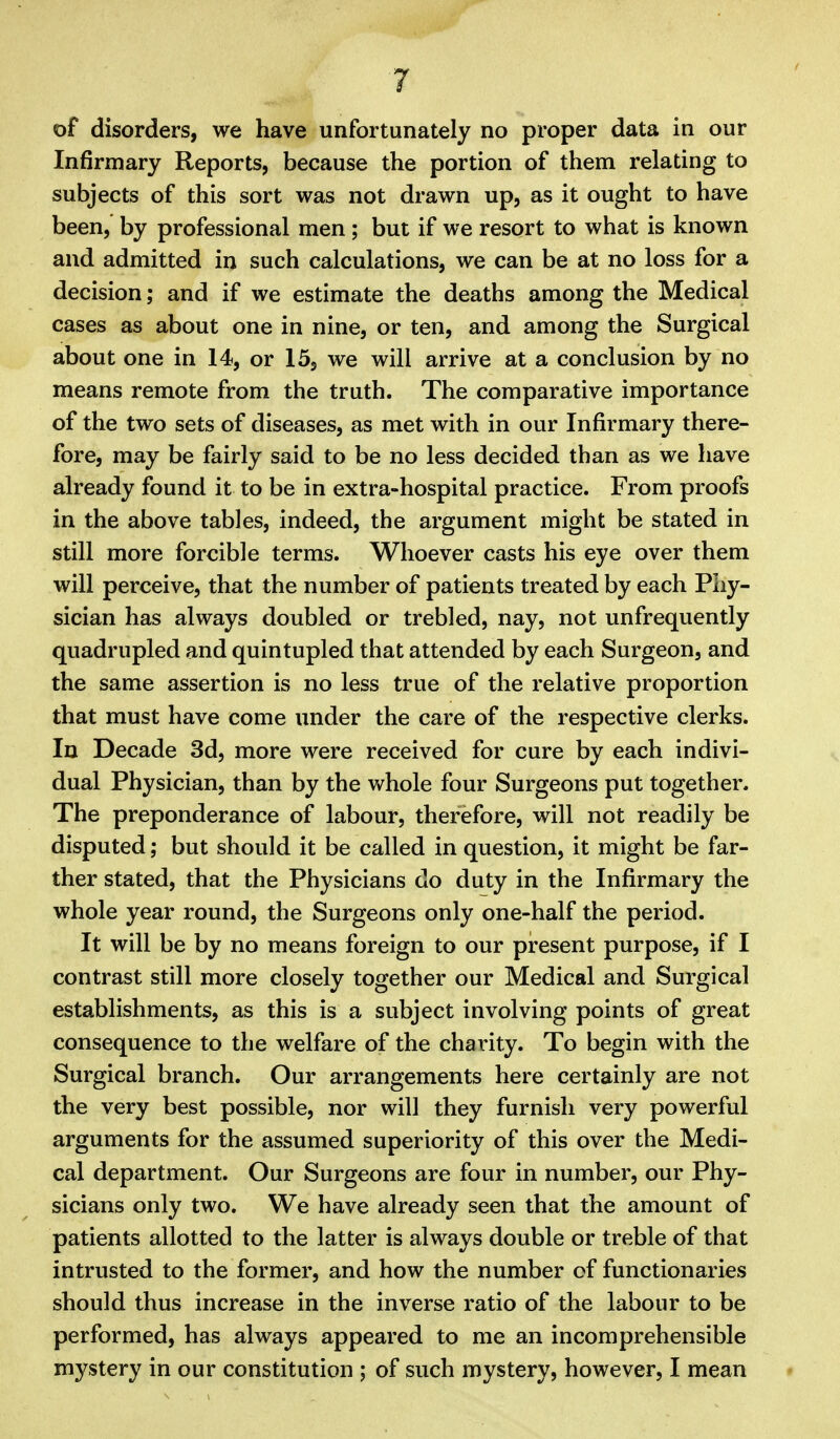of disorders, we have unfortunately no proper data in our Infirmary Reports, because the portion of them relating to subjects of this sort was not drawn up, as it ought to have been, by professional men; but if we resort to what is known and admitted in such calculations, we can be at no loss for a decision; and if we estimate the deaths among the Medical cases as about one in nine, or ten, and among the Surgical about one in 14, or 15, we will arrive at a conclusion by no means remote from the truth. The comparative importance of the two sets of diseases, as met with in our Infirmary there- fore, may be fairly said to be no less decided than as we have already found it to be in extra-hospital practice. From proofs in the above tables, indeed, the argument might be stated in still more forcible terms. Whoever casts his eye over them will perceive, that the number of patients treated by each Phy- sician has always doubled or trebled, nay, not unfrequently quadrupled and quintupled that attended by each Surgeon, and the same assertion is no less true of the relative proportion that must have come under the care of the respective clerks. In Decade 3d, more were received for cure by each indivi- dual Physician, than by the v»^hole four Surgeons put together. The preponderance of labour, therefore, will not readily be disputed; but should it be called in question, it might be far- ther stated, that the Physicians do duty in the Infirmary the whole year round, the Surgeons only one-half the period. It will be by no means foreign to our present purpose, if I contrast still more closely together our Medical and Surgical establishments, as this is a subject involving points of great consequence to the welfare of the charity. To begin with the Surgical branch. Our arrangements here certainly are not the very best possible, nor will they furnish very powerful arguments for the assumed superiority of this over the Medi- cal department. Our Surgeons are four in number, our Phy- sicians only two. We have already seen that the amount of patients allotted to the latter is always double or treble of that intrusted to the former, and how the number of functionaries should thus increase in the inverse ratio of the labour to be performed, has always appeared to me an incomprehensible mystery in our constitution ; of such mystery, however, I mean •