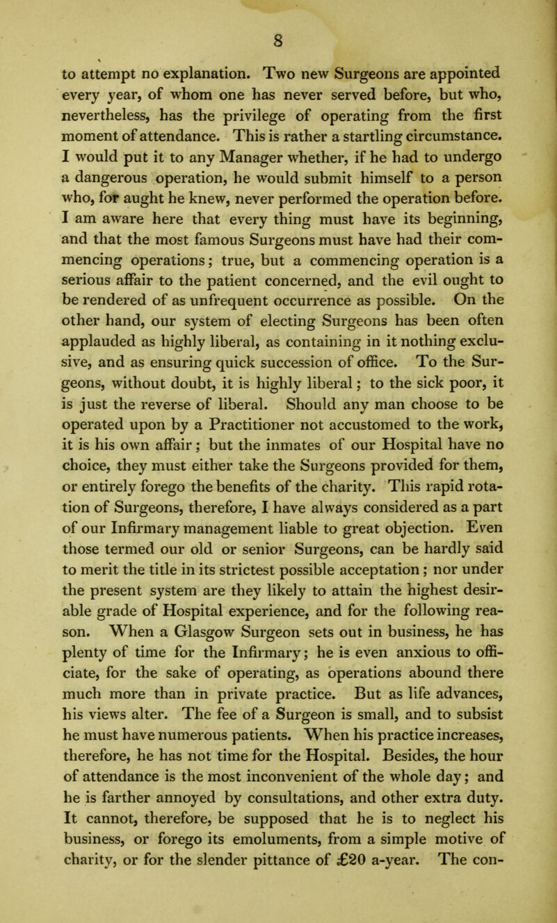 to attempt no explanation. Two new Surgeons are appointed every year, of whom one has never served before, but who, nevertheless, has the privilege of operating from the first moment of attendance. This is rather a startling circumstance. I would put it to any Manager whether, if he had to undergo a dangerous operation, he would submit himself to a person who, for aught he knew, never performed the operation before. I am aware here that every thing must have its beginning, and that the most famous Surgeons must have had their com- mencing operations; true, but a commencing operation is a serious affair to the patient concerned, and the evil ought to be rendered of as unfrequent occurrence as possible. On the other hand, our system of electing Surgeons has been often applauded as highly liberal, as containing in it nothing exclu- sive, and as ensuring quick succession of office. To the Sur- geons, without doubt, it is highly liberal; to the sick poor, it is just the reverse of liberal. Should any man choose to be operated upon by a Practitioner not accustomed to the work, it is his own affair; but the inmates of our Hospital have no choice, they must either take the Surgeons provided for them, or entirely forego the benefits of the charity. This rapid rota- tion of Surgeons, therefore, I have always considered as a part of our Infirmary management liable to great objection. Ev^en those termed our old or senior Surgeons, can be hardly said to merit the title in its strictest possible acceptation ; nor under the present system are they likely to attain the highest desir- able grade of Hospital experience, and for the following rea- son. When a Glasgow Surgeon sets out in business, he has plenty of time for the Infirmary; he is even anxious to offi- ciate, for the sake of operating, as operations abound there much more than in private practice. But as life advances, his views alter. The fee of a Surgeon is small, and to subsist he must have numerous patients. When his practice increases, therefore, he has not time for the Hospital. Besides, the hour of attendance is the most inconvenient of the whole day; and he is farther annoyed by consultations, and other extra duty. It cannot, therefore, be supposed that he is to neglect his business, or forego its emoluments, from a simple motive of charity, or for the slender pittance of £20 a-year. The con-