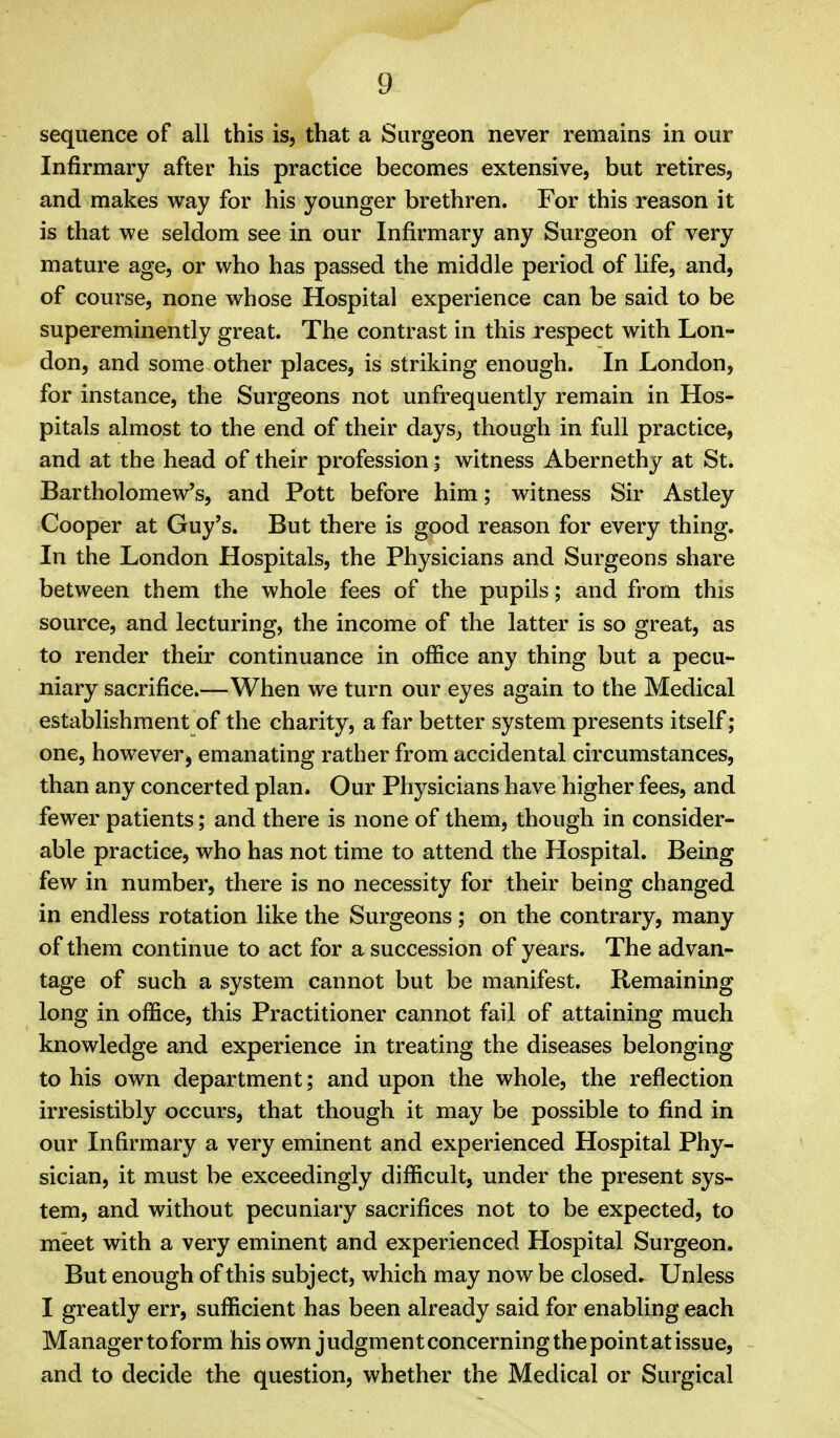 sequence of all this is, that a Surgeon never remains in our Infirmary after his practice becomes extensive, but retires, and makes way for his younger brethren. For this reason it is that we seldom see in our Infirmary any Surgeon of very mature age, or who has passed the middle period of life, and, of course, none whose Hospital experience can be said to be supereminently great. The contrast in this respect with Lon- don, and some other places, is striking enough. In London, for instance, the Surgeons not unfrequently remain in Hos- pitals almost to the end of their days, though in full practice, and at the head of their profession; witness Abernethy at St. Bartholomew's, and Pott before him; witness Sir Astley Cooper at Guy's. But there is good reason for every thing. In the London Hospitals, the Physicians and Surgeons share between them the whole fees of the pupils; and from this source, and lecturing, the income of the latter is so great, as to render their continuance in office any thing but a pecu- niary sacrifice.—When we turn our eyes again to the Medical establishment of the charity, a far better system presents itself; one, however, emanating rather from accidental circumstances, than any concerted plan. Our Physicians have higher fees, and fewer patients; and there is none of them, though in consider- able practice, who has not time to attend the Hospital. Being few in number, there is no necessity for their being changed in endless rotation like the Surgeons; on the contrary, many of them continue to act for a succession of years. The advan- tage of such a system cannot but be manifest. Remaining long in office, this Practitioner cannot fail of attaining much knowledge and experience in treating the diseases belonging to his own department; and upon the whole, the reflection irresistibly occurs, that though it may be possible to find in our Infirmary a very eminent and experienced Hospital Phy- sician, it must be exceedingly difficult, under the present sys- tem, and without pecuniary sacrifices not to be expected, to meet with a very eminent and experienced Hospital Surgeon. But enough of this subject, which may now be closed. Unless I greatly err, sufficient has been already said for enabling each Manager to form his own judgment concerning the point at issue, and to decide the question, whether the Medical or Surgical