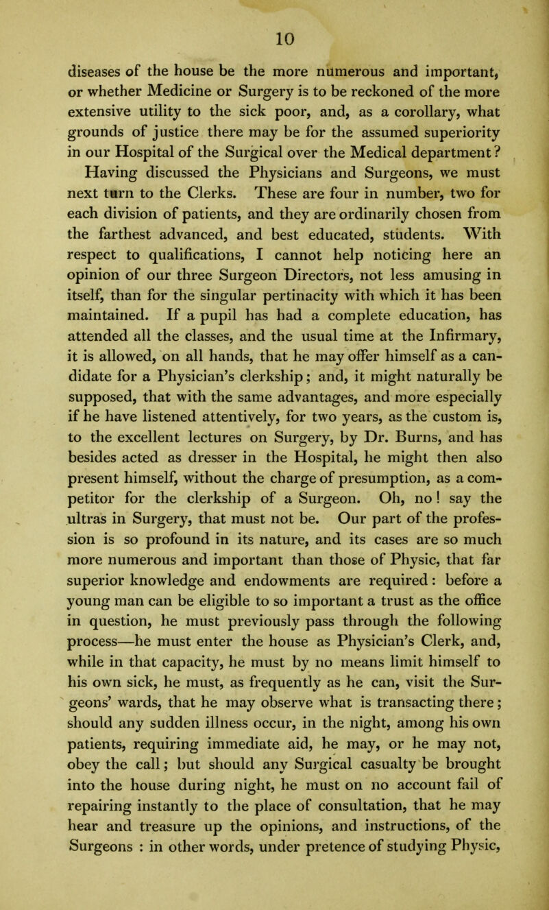 diseases of the house be the more numerous aiid important, or whether Medicine or Surgery is to be reckoned of the more extensive utility to the sick poor, and, as a corollary, what grounds of justice there may be for the assumed superiority in our Hospital of the Surgical over the Medical department? Having discussed the Physicians and Surgeons, we must next t«rn to the Clerks. These are four in number, two for each division of patients, and they are ordinarily chosen from the farthest advanced, and best educated, stiidents. With respect to qualifications, I cannot help noticing here an opinion of our three Surgeon Directors, not less amusing in itself, than for the singular pertinacity with which it has been maintained. If a pupil has had a complete education, has attended all the classes, and the usual time at the Infirmary, it is allowed, on all hands, that he may offer himself as a can- didate for a Physician's clerkship; and, it might naturally be supposed, that with the same advantages, and more especially if he have listened attentively, for two years, as the custom is, to the excellent lectures on Surgery, by Dr. Burns, and has besides acted as dresser in the Hospital, he might then also present himself, without the charge of presumption, as a com- petitor for the clerkship of a Surgeon. Oh, no! say the ultras in Surgery, that must not be. Our part of the profes- sion is so profound in its nature, and its cases are so much more numerous and important than those of Physic, that far superior knowledge and endowments are required: before a young man can be eligible to so important a trust as the office in question, he must previously pass through the following process—he must enter the house as Physician's Clerk, and, while in that capacity, he must by no means limit himself to his own sick, he must, as frequently as he can, visit the Sur- geons' wards, that he may observe what is transacting there; should any sudden illness occur, in the night, among his own patients, requiring immediate aid, he may, or he may not, obey the call; but should any Surgical casualty be brought into the house during night, he must on no account fail of repairing instantly to the place of consultation, that he may hear and treasure up the opinions, and instructions, of the Surgeons : in other words, under pretence of studying Physic,