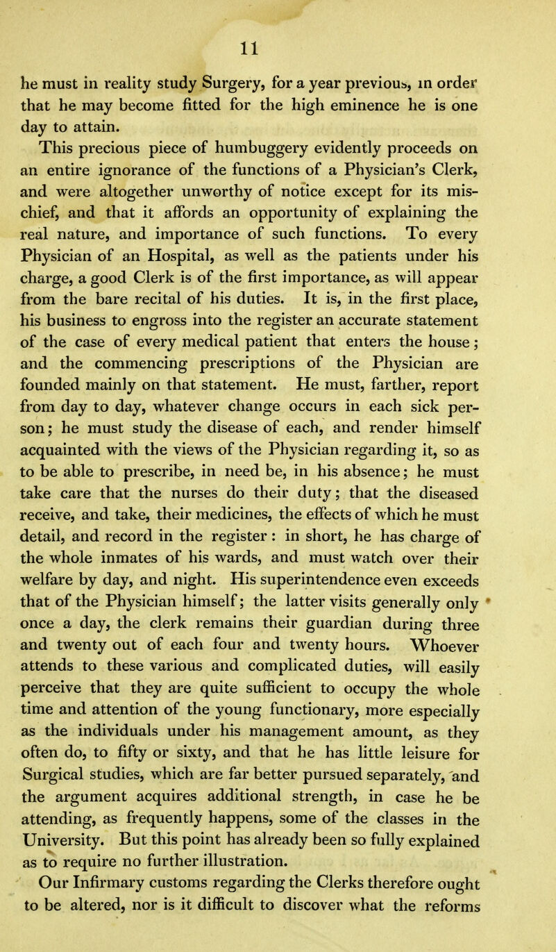 he must in reality study Surgery, for a year previous, in order that he may become fitted for the high eminence he is one day to attain. This precious piece of humbuggery evidently proceeds on an entire ignorance of the functions of a Physician's Clerk, and v^^ere altogether unworthy of notice except for its mis- chief, and that it affords an opportunity of explaining the real nature, and importance of such functions. To every Physician of an Hospital, as well as the patients under his charge, a good Clerk is of the first importance, as will appear from the bare recital of his duties. It is, in the first place, his business to engross into the register an accurate statement of the case of every medical patient that enters the house; and the commencing prescriptions of the Physician are founded mainly on that statement. He must, farther, report from day to day, whatever change occurs in each sick per- son ; he must study the disease of each, and render himself acquainted with the views of the Physician regarding it, so as to be able to prescribe, in need be, in his absence; he must take care that the nurses do their duty; that the diseased receive, and take, their medicines, the effects of which he must detail, and record in the register: in short, he has charge of the whole inmates of his wards, and must watch over their welfare by day, and night. His superintendence even exceeds that of the Physician himself; the latter visits generally only * once a day, the clerk remains their guardian during three and twenty out of each four and twenty hours. Whoever attends to these various and complicated duties, will easily perceive that they are quite sufficient to occupy the whole time and attention of the young functionary, more especially as the individuals under his management amount, as they often do, to fifty or sixty, and that he has little leisure for Surgical studies, which are far better pursued separately, and the argument acquires additional strength, in case he be attending, as frequently happens, some of the classes in the University. But this point has already been so fully explained as to require no further illustration. Our Infirmary customs regarding the Clerks therefore ought to be altered, nor is it difficult to discover what the reforms