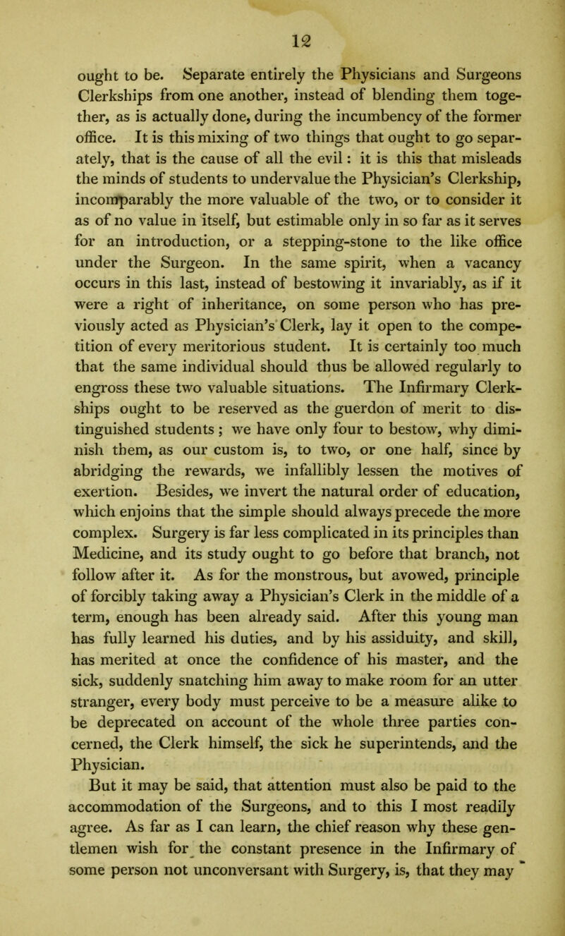 ought to be. Separate entirely the Physicians and Surgeons Clerkships from one another, instead of blending them toge- ther, as is actually done, during the incumbency of the former office. It is this mixing of two things that ought to go separ- ately, that is the cause of all the evil: it is this that misleads the minds of students to undervalue the Physician's Clerkship, incomparably the more valuable of the two, or to consider it as of no value in itself, but estimable only in so far as it serves for an introduction, or a stepping-stone to the like office under the Surgeon. In the same spirit, when a vacancy occurs in this last, instead of bestowing it invariably, as if it were a right of inheritance, on some person who has pre- viously acted as Physician's Clerk, lay it open to the compe- tition of every meritorious student. It is certainly too much that the same individual should thus be allowed regularly to engross these two valuable situations. The Infirmary Clerk- ships ought to be reserved as the guerdon of merit to dis- tinguished students; we have only four to bestow, why dimi- nish them, as our custom is, to two, or one half, since by abridging the rewards, we infallibly lessen the motives of exertion. Besides, we invert the natural order of education, which enjoins that the simple should always precede the more complex. Surgery is far less complicated in its principles than Medicine, and its study ought to go before that branch, not follow after it. As for the monstrous, but avowed, principle of forcibly taking away a Physician's Clerk in the middle of a term, enough has been already said. After this young man has fully learned his duties, and by his assiduity, and skill, has merited at once the confidence of his master, and the sick, suddenly snatching him away to make room for an utter stranger, every body must perceive to be a measure alike to be deprecated on account of the whole three parties con- cerned, the Clerk himself, the sick he superintends, and the Physician. But it may be said, that attention must also be paid to the accommodation of the Surgeons, and to this I most readily agree. As far as I can learn, the chief reason why these gen- tlemen wish for the constant presence in the Infirmary of some person not unconversant with Surgery, is, that they may '