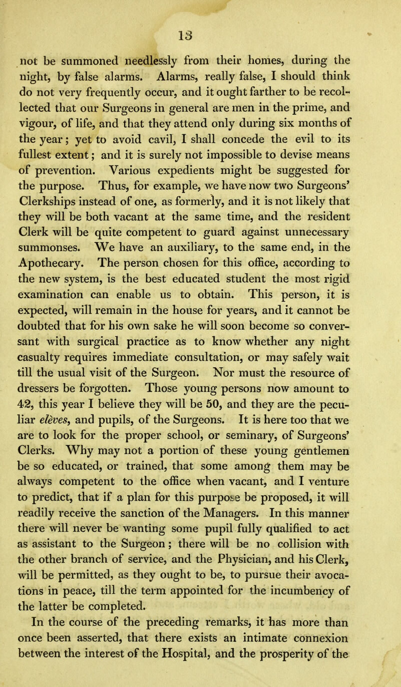 not be summoned needlessly from their homes, during the night, by false alarms. Alarms, really false, I should think do not very frequently occur, and it ought farther to be recol- lected that our Surgeons in general are men in the prime, and vigour, of life, and that they attend only during six months of the year; yet to avoid cavil, I shall concede the evil to its fullest extent; and it is surely not impossible to devise means of prevention. Various expedients might be suggested for the purpose. Thus, for example, we have now two Surgeons' Clerkships instead of one, as formerly, and it is not likely that they will be both vacant at the same time, and the resident Clerk will be quite competent to guard against unnecessary summonses. We have an auxiliary, to the same end, in the Apothecary. The person chosen for this office, according to the new system, is the best educated student the most rigid examination can enable us to obtain. This person, it is expected, will remain in the house for years, and it cannot be doubted that for his own sake he will soon become so conver- sant with surgical practice as to know whether any night casualty requires immediate consultation, or may safely wait till the usual visit of the Surgeon. Nor must the resource of dressers be forgotten. Those young persons now amount to 42, this year I believe they will be 50, and they are the pecu- liar eleves^ and pupils, of the Surgeons. It is here too that we are to look for the proper school, or seminary, of Surgeons' Clerks. Why may not a portion of these young gentlemen be so educated, or trained, that some among them may be always competent to the office when vacant, and I venture to predict, that if a plan for this purpose be proposed, it will readily receive the sanction of the Managers. In this manner there will never be wanting some pupil fully qualified to act as assistant to the Surgeon; there will be no collision with the other branch of service, and the Physician, and his Clerk, will be permitted, as they ought to be, to pursue their avoca- tions in peace, till the term appointed for the incumbency of the latter be completed. In the course of the preceding remarks, it has more than once been asserted, that there exists an intimate connexion between the interest of the Hospital, and the prosperity of the