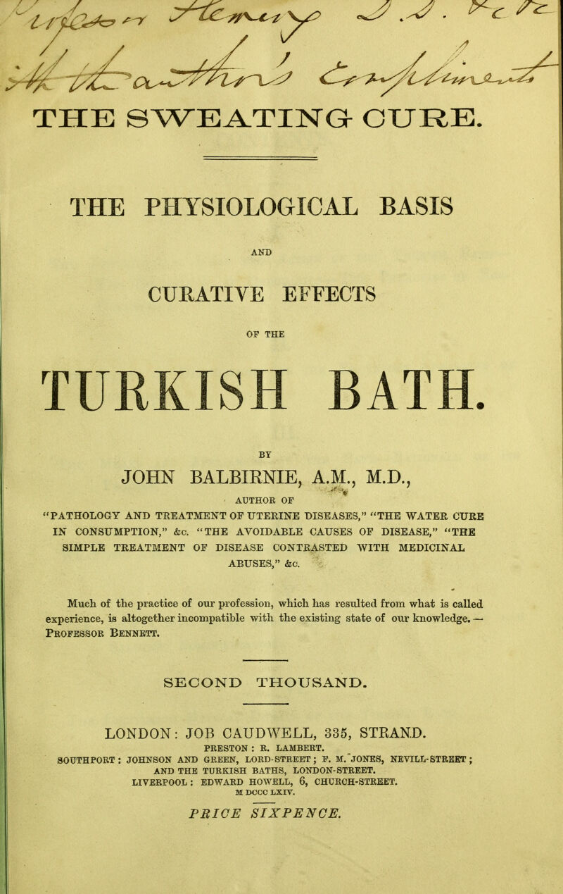 THE SWEA.TIIsra CURE. THE PHYSIOLOGICAL BASIS CURATIVE EFFECTS OF THE TURKISH BATH BY JOHN BALBIRNIE, A.M., M.D., AUTHOE OF * 'PATHOLOGY AND TREATMENT OF UTEEINE DISEASES, THE WATER CURE IN CONSUMPTION, &o. THE AVOIDABLE CAUSES OF DISEASE, THE SIMPLE TREATMENT OF DISEASE CONTRASTED WITH MEDICINAL ABUSES, &c. Much of the practice of our profession, which has resulted from what is called experience, is altogether incompatible with the existing state of our knowledge. — Professor Bennett. SECONO THOUSAND. LONDON: JOB CAUDWELL, 335, STRAND. PRESTON : E. LAMBERT. SOUTHPORT : JOHNSON AND GREEN, LORD-STREET; F. M.'JONES, NEVILL-STREET ; AND THE TURKISH BATHS, LONDON-STREET. LIVERPOOL : EDWARD HOWELL, 6, CHURCH-STREET. M DCCC LXIV. PRICE SIXPENCE.