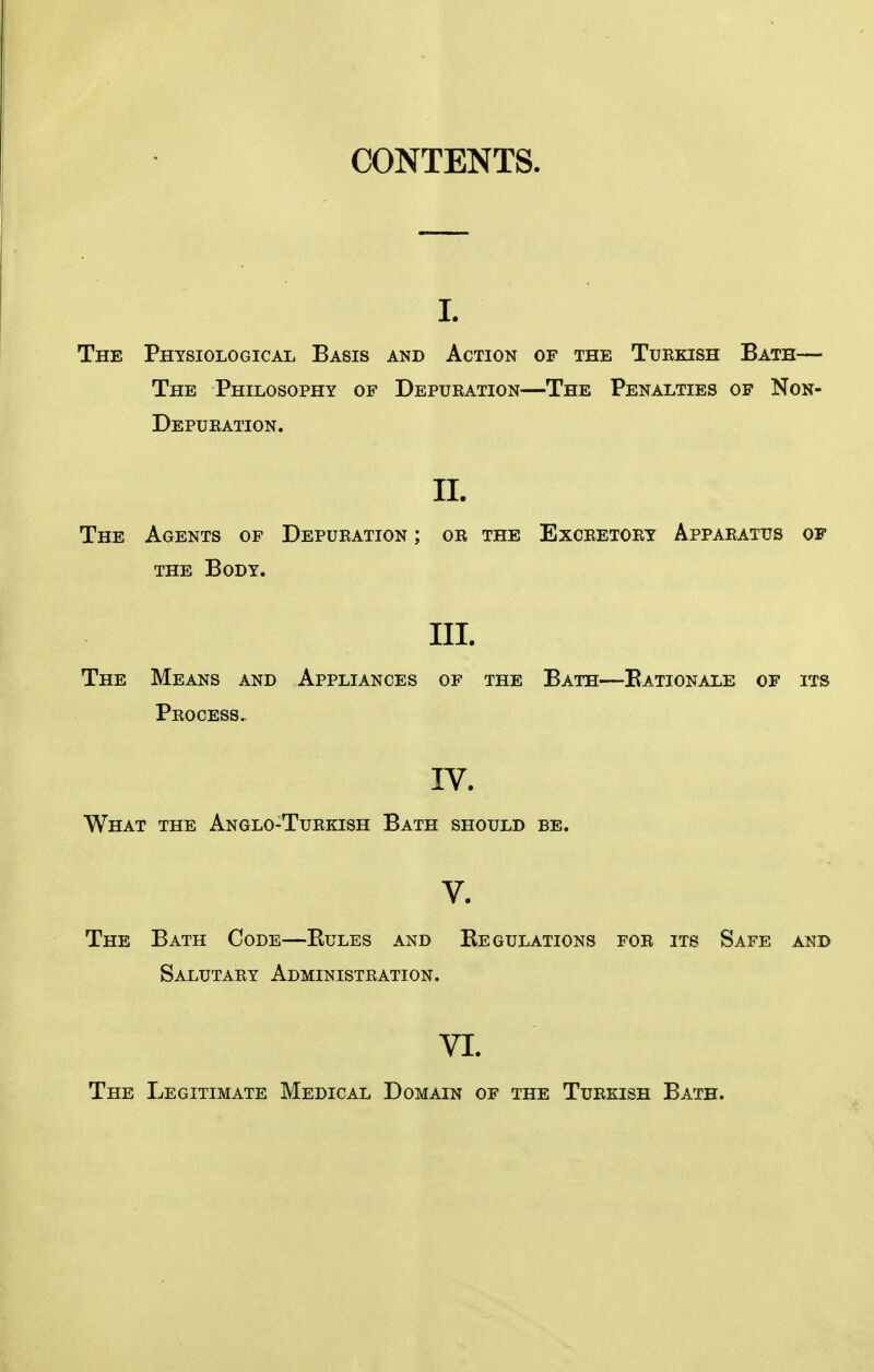 CONTENTS. I. The Physiological Basis and Action of the Tuekish Bath— The Philosophy of Depueation—The Penalties of Non- Depueation. IL The Agents of Depueation ; oe the Exceetoey Appaeatus of THE Body. III. The Means and Appliances of the Bath—Eationale of its Peocess. IV. What the Anglo-Tuekish Bath should be. V. The Bath Code—Eules and Eegulations foe its Safe and Salutaey Administeation. VI. The Legitimate Medical Domain of the Tuekish Bath.