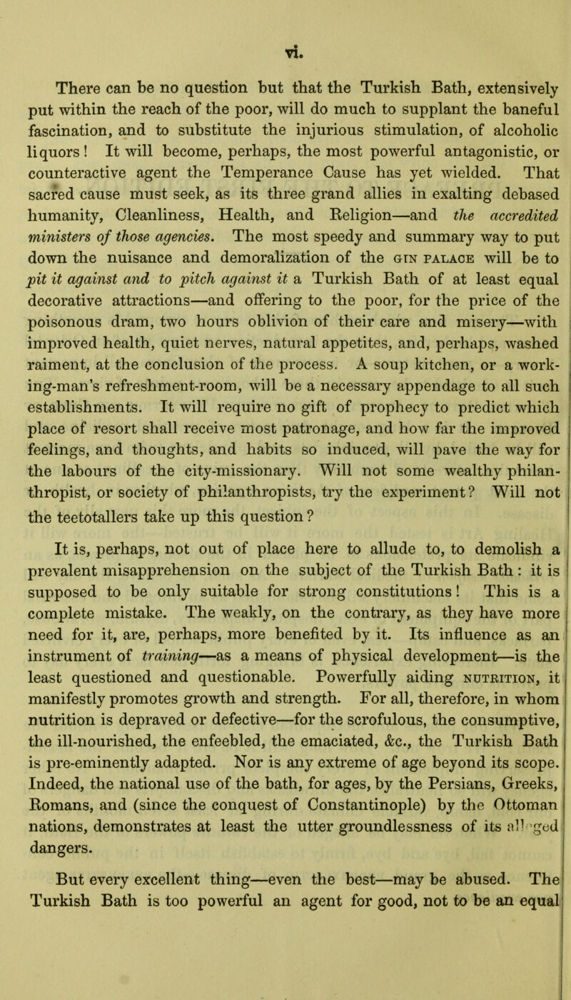 There can be no question but that the Turkish Bath, extensively put within the reach of the poor, will do much to supplant the baneful fascination, and to substitute the injurious stimulation, of alcoholic liquors ! It will become, perhaps, the most powerful antagonistic, or counteractive agent the Temperance Cause has yet wielded. That sacred cause must seek, as its three grand allies in exalting debased humanity. Cleanliness, Health, and Religion—and the accredited ministers of those agencies. The most speedy and summary way to put down the nuisance and demoralization of the gtn palace will be to pit it against and to pitch against it a Turkish Bath of at least equal decorative attractions—and offering to the poor, for the price of the poisonous dram, two hours oblivion of their care and misery—with improved health, quiet nerves, natural appetites, and, perhaps, washed raiment, at the conclusion of the process. A soup kitchen, or a work- ing-man's refreshment-room, will be a necessary appendage to all such establishments. It will require no gift of prophecy to predict which place of resort shall receive most patronage, and how far the improved feelings, and thoughts, and habits so induced, will pave the way for the labours of the city-missionary. Will not some wealthy philan- thropist, or society of philanthropists, try the experiment ? Will not the teetotallers take up this question ? It is, perhaps, not out of place here to allude to, to demolish a prevalent misapprehension on the subject of the Turkish Bath : it is supposed to be only suitable for strong constitutions! This is a complete mistake. The weakly, on the contrary, as they have more need for it, are, perhaps, more benefited by it. Its influence as an instrument of training—as a means of physical development—is the least questioned and questionable. Powerfully aiding nutrition, it manifestly promotes growth and strength. For all, therefore, in whom nutrition is depraved or defective—for the scrofulous, the consumptive, the ill-nourished, the enfeebled, the emaciated, &c., the Turkish Bath is pre-eminently adapted. Nor is any extreme of age beyond its scope. Indeed, the national use of the bath, for ages, by the Persians, Greeks, Romans, and (since the conquest of Constantinople) by the Ottoman nations, demonstrates at least the utter groundlessness of its al) ged dangers. But every excellent thing—even the best—may be abused. The Turkish Bath is too powerful an agent for good, not to be an equal