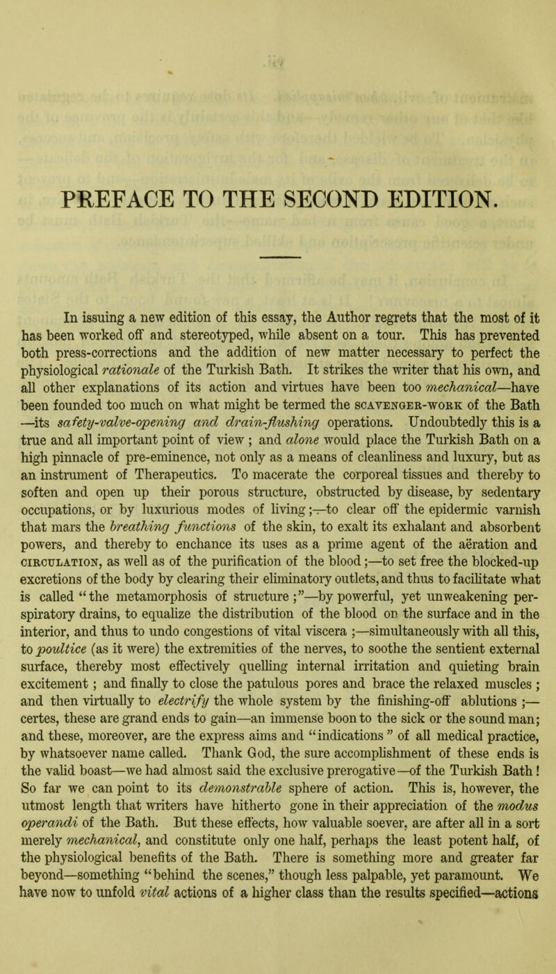 In issuing a new edition of this essay, the Author regrets that the most of it has been worked off and stereotyped, while absent on a tour. This has prevented both press-corrections and the addition of new matter necessary to perfect the physiological rationale of the Turkish Bath. It strikes the writer that his own, and all other explanations of its action and virtues have been too mechanical—have been founded too much on what might be termed the scavenger-work of the Bath —^its safety-valve-opening and drain-flushing operations. Undoubtedly this is a true and all important point of view ; and alone would place the Turkish Bath on a high pinnacle of pre-eminence, not only as a means of cleanliness and luxury, but as an instrument of Therapeutics. To macerate the corporeal tissues and thereby to soften and open up their porous structure, obstructed by disease, by sedentary occupations, or by luxurious modes of living;—to clear off the epidermic varnish that mars the breathing functions of the skin, to exalt its exhalant and absorbent powers, and thereby to enchance its uses as a prime agent of the aeration and CIRCULATION, as Well as of the purification of the blood;—to set free the blocked-up excretions of the body by clearing their eliminatory outlets, and thus to f acihtate what is called the metamorphosis of structure;—by powerful, yet unweakening per- spiratory drains, to equalize the distribution of the blood on the surface and in the interior, and thus to undo congestions of vital viscera ;—simultaneously with all this, to poultice (as it were) the extremities of the nerves, to soothe the sentient external surface, thereby most effectively queUing internal irritation and quieting brain excitement; and finally to close the patulous pores and brace the relaxed muscles ; and then virtually to electrify the whole system by the finishing-off ablutions ;— certes, these are grand ends to gain—an immense boon to the sick or the sound man; and these, moreover, are the express aims and indications  of all medical practice, by whatsoever name called. Thank God, the sure accomplishment of these ends is the vahd boast—we had almost said the exclusive prerogative—of the Tm^kish Bath! So far we can point to its demonstrable sphere of action. This is, however, the utmost length that writers have hitherto gone in their appreciation of the modus operandi of the Bath. But these eff'ects, how valuable soever, are after all in a sort merely mechanical^ and constitute only one half, perhaps the least potent half, of the physiological benefits of the Bath. There is something more and greater far beyond—something behind the scenes, though less palpable, yet paramount. We have now to unfold vital actions of a higher class than the results specified—actions