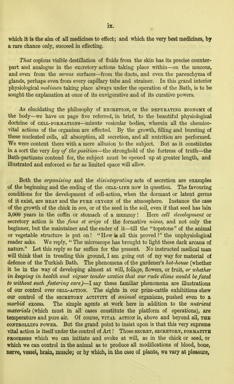 which it is the aim of all medicines to effect; and which the very best medicines, by a rare chance only, succeed in effecting. That copious visible destillation of fluids from the skin has its precise counter- part and analogue in the excretory actions taking place within—on the mucous, and even from the serous surfaces—from the ducts, and even the parenchyma of glands, perhaps even from every capillary tube and strainer. In this grand interior physiological molimen taking place always under the operation of the Bath, is to be sought the explanation at once of its envigorative and of its curative powers. As elucidating the philosophy of excretion, or the depurating economy of the body—we have on page five referred, in brief, to the beautiful physiological doctrine of cell-formations—minute vesicular bodies, wherein all the chemico- vital actions of the organism are effected. By the growth, filling and bursting of these nucleated cells, all absorption, all secretion, and all nutrition are performed. We were content there with a mere allusion '^to the subject. But as it constitutes in a sort the very key of the position—the stronghold of the fortress of truth—the Bath-partizans contend for, the subject must be opened up at greater length, and illustrated and enforced so far as limited space will allow. Both the organising and the disintegrating acts of secretion are examples of the beginning and the ending of the cell-life now in question. The favouring conditions for the development of cell-action, when the dormant or latent germs of it exist, are heat and the pure oxygen of the atmosphere. Instance the case of the growth of the chick in ovo, or of the seed in the soil, even if that seed has lain 3,000 years in the coffin or stomach of a mummy! Here cell development or secretory action is the fons et origo of the formative nisus, and not only the beginner, but the maintainer and the ender of it—till the topstone of the animal or vegetable structure is put on! How is all this proved? the unphysiological reader asks. We reply,  The microscope has brought to Hght these dark arcana of nature. Let this reply so far suffice for the present. No instructed medical man will think that in treading this ground, I am going out of my way for material of defence of the Turkish Bath. The phenomena of the gardener's hot-house (whether it be in the way of developing almost at will, foHage, flowers, or fruit, or whether in keeping in health and viguor tender exotics that our rvde clime would be fatal to without such fostering care^—I say these familiar phenomena are illustrations of our control over cell-action. The sights in our prize-cattle exhibitions shew our control of the secretory activity of animal organisms, pushed even to a morbid excess. The simple agents at work here in addition to the nutrient materials (which must in all cases constitute the platform of operations), are temperature and pure air. Of course, vital action is, above and beyond all, the controlling power. But the grand point to insist upon is that this very supreme vital action is itself under the control of Art! Those secret, secretory, formatiyb processes which we can initiate and evoke at will, as in the chick or seed, or which we can control in the animal as to produce all modifications of blood, bone, nerve, vessel, brain, muscle; or by which, in the ease of plants, we vary at pleasure,