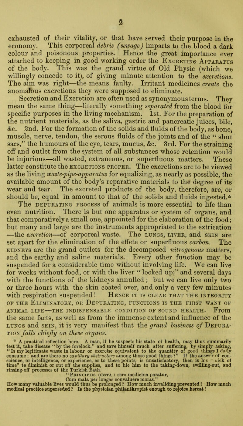 economy. This corporeal debris (sewage) imparts to the blood a dark colour and poisonous properties. Hence the great importance ever attached to keeping in good working order the Excreting Apparatus of the body. This was the grand virtue of Old Physic (which we willingly concede to it), of giving minute attention to the excretions. The aim was right—the means faulty. Irritant medicines create the anomaTous excretions they were supposed to eliminate. Secretion and Excretion are often used as synonymous terms. They mean the same thing—literally something separated from the blood for specific purposes in the living mechanism. 1st. For the preparation of the nutrient materials, as the saliva, gastric and pancreatic juices, bile, &c. 2nd. For the formation of the solids and fluids of the body, as bone, muscle, nerve, tendon, the serous fluids of the joints and of the  shut sacs, the humours of the eye, tears, mucus, &c. 8rd. For the straining off and outlet from the system of all substances whose retention would be injurious—all wasted, extraneous, or superfluous matters. These latter constitute the excretions proper. The excretions are to be viewed as the living waste-pipe-apparatus for equalizing, as nearly as possible, the available amount of the body's reparative materials to the degree of its wear and tear. The excreted products of the body, therefore, are, or should be, equal in amount to that of the solids and fluids ingested.''* The DEPURATING PROCESS of auimals is more essential to life than even nutrition. There is but one apparatus or system of organs, and that comparatively a small one, appointed for the elaboration of the food; but many and large are the instruments appropriated to the extrication —the excretion—of corporeal waste. The lungs, liver, and skin are set apart for the elimination of the effete or superfluous carbon. The kidneys are the grand outlets for the decomposed nitrogenous matters, and the earthy and saline materials. Every other function may be suspended for a considerable time without involving life. We can live for weeks without food, or with the liver  locked up; and several days with the functions of the kidneys annulled ; but we can live only two or three hours with the skin coated over, and only a very few minutes with respiration suspended! Hence it is clear that the integrity OF the Eliminatory, or Depurating, functions is the first want of ANIMAL LIFE—THE INDISPENSABLE CONDITION OF SOUND HEALTH. From the same facts, as well as from the immense extent and influence of the LUNGS and skin, it is very manifest that the grand business of Depura- tion/aZ?s chiefly on these organs. * a practical reflection here. A man, if he suspects his state of health, may thus summarily test it, take disease by the forelock, and save himself much after suffering, by simply asking, *' Is my legitimate waste in labour or exercise equivalent to the quantity of good things I 6aMy consume ; and are there no capillary obstructors among those good things ? If the answer of con- science, or intelligence, or experience, as to these points, is unsatisfactory, then is his uick of time t® diminish or cut ofl the supplies, and to hie him to the taking-down, swilling-out, and rinsing-off processes of the Turkish Bath. Pbincipiis obsta : sero medicina paratur. Cum mala per longas convaluere moras. How many valuable lives would thus be prolonged ? How much invaliding prevented ? How much medical practice superseded ? Ib the physician philantkropist enough to rejoice hereat!