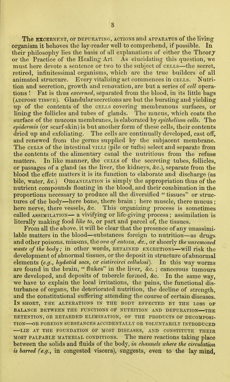 The EXCERNENT, OY DEPURATING, ACTIONS and APPARATUS of the Hving organism it behoves the lay-reader well to comprehend, if possible. In their philosophy lies the basis of all explanations of either the Theory or the Practice of the Healing Art. As elucidating this question, we must here devote a sentence or two to the subject of cells—the secret, retired, infinitessimal organisms, which are the true builders of all animated structure. Every vitalizing act commences in cells. Nutri- tion and secretion, grow^th and renovation, are but a series of cell opera- tions ! Fat is thus excerned, separated from the blood, in its little bags (adipose tissue). Glandular secretions are but the bursting and yielding up of the contents of the cells covering membranous surfaces, or lining the follicles and tubes of glands. The mucus, which coats the surface of the mucous membranes, is elaborated by epithelium cells. The epidermis (or scarf-skin) is but another form of these cells, their contents dried up and exfoliating. The cells are continually developed, cast off, and renewed from the germs supplied by the subjacent membrane. The cells of the intestinal villi (pile or tufts) select and separate from the contents of the alimentary canal the nutritious from the refuse matters. In like manner, the cells of the secreting tubes, follicles, or passages of a gland (as the liver, the kidneys, &c.), separate from the blood the effete matters it is its function to elaborate and discharge (as bile, water, &c.) Organization is simply the appropriation thus of the nutrient compounds floating in the blood, and their combination in the proportions necessary to produce all the diversified  tissues or struc- tures of the body—here bone, there brain ; here muscle, there mucus ; here nerve, there vessels, &c. This organizing process is sometimes called assimilation— a vivifying or life-giving process ; assimilation is literally making food like to, or part and parcel of, the tissues. From all the above, it will be clear that the presence of any unassimi- lable matters in the blood—substances foreign to nutrition—as drugs and other poisons, miasms, the ova of entoza, dc, or sheerly the unremoved waste of the body; in other words, retained excretions—will risk the development of abnormal tissues, or the deposit in structure of abnormal elements {e.g., hydatid sacs, or cistircirci cellulosi). In this way w^orms are found in the brain,  flukes in the liver, &c. ; cancerous tumours are developed, and deposits of tubercle forxned, &c. In the same way, we have to explain the local irritations, the pains, the functional dis- turbance of organs, the deteriorated nutrition, the decline of strength, and the constitutional suffering attending the course of certain diseases. In short, the alterations in the body effected by the loss of balance between the functions of nutrition and depuration the retention, or retarded ELIMINATION, OF THE PRODUCTS OF DECOMPOSI- TION OR FOREIGN SUBSTANCES ACCIDENTALLY OR VOI-UNTARILY INTRODUCED LIE AT THE FOUNDATION OF MOST DISEASES, AND CONSTITUTE THEIR MOST PALPABLE MATERIAL CONDITIONS. The mere reactious taking place between the solids and fluids of the body, in channels where the circulation is barred (e.g., in congested viscera), suggests, even to the lay mind,