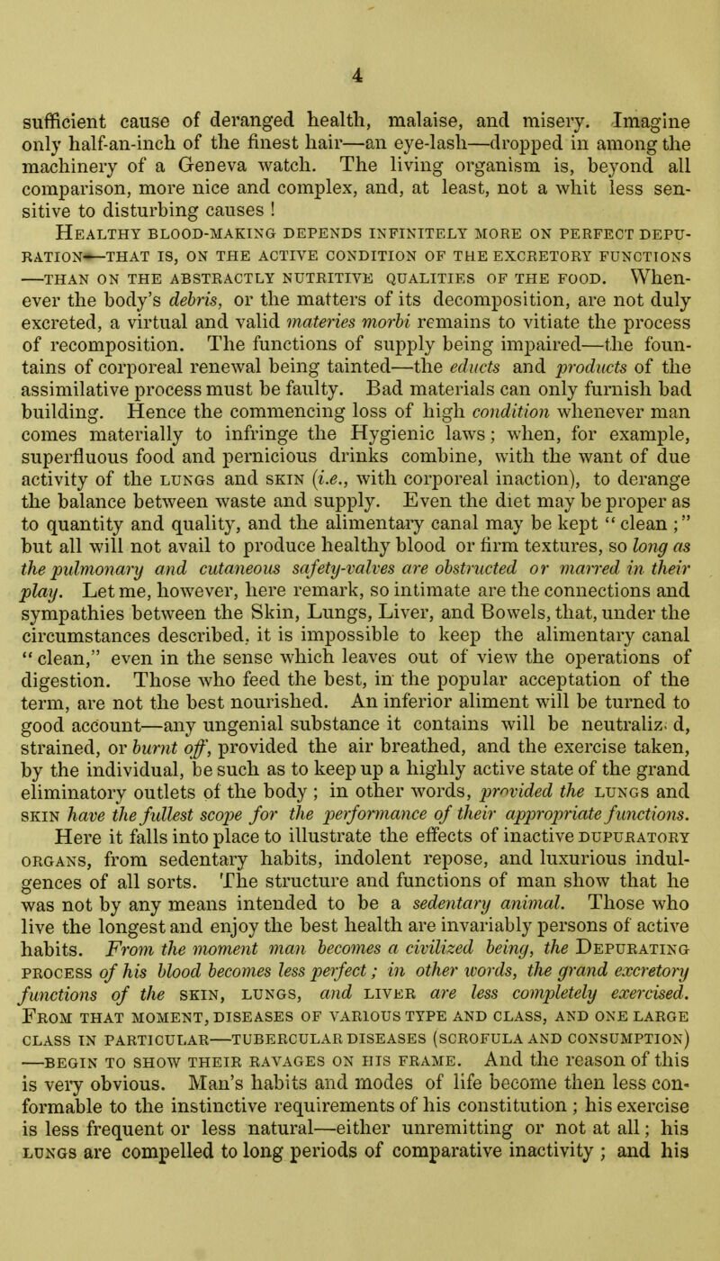 sufficient cause of deranged health, malaise, and misery. Imagine only half-an-inch of the finest hair—an eye-lash—dropped in among the machinery of a Geneva watch. The living organism is, beyond all comparison, more nice and complex, and, at least, not a whit less sen- sitive to disturbing causes ! Healthy blood-making depends infinitely more on perfect depu- ration—that IS, ON the active condition of the excretory functions THAN ON the ABSTRACTLY NUTRITIVE QUALITIES OF THE FOOD. When- ever the body's debris, or the matters of its decomposition, are not duly excreted, a virtual and valid materies morbi remains to vitiate the process of recomposition. The functions of supply being impaired—the foun- tains of corporeal renewal being tainted—the educts and products of the assimilative process must be faulty. Bad materials can only furnish bad building. Hence the commencing loss of high condition whenever man comes materially to infringe the Hygienic laws; when, for example, superfluous food and pernicious drinks combine, with the want of due activity of the lungs and skin [i.e., with corporeal inaction), to derange the balance between waste and supply. Even the diet may be proper as to quantity and quality, and the alimentary canal may be kept  clean ; but all will not avail to produce healthy blood or firm textures, so long as the pulmonary and cutaneous safety-valves are obstructed or marred in their play. Let me, however, here remark, so intimate are the connections and sympathies between the Skin, Lungs, Liver, and Bowels, that, under the circumstances described, it is impossible to keep the alimentary canal ** clean, even in the sense which leaves out of view the operations of digestion. Those who feed the best, in the popular acceptation of the term, are not the best nourished. An inferior aliment will be turned to good account—any ungenial substance it contains will be neutraliz. d, strained, or burnt off, provided the air breathed, and the exercise taken, by the individual, be such as to keep up a highly active state of the grand eliminatory outlets of the body ; in other words, j^^'^vided the lungs and skin have the fullest scope for the perforynance of their appropriate functions. Here it falls into place to illustrate the effects of inactive dupuratory ORGANS, from sedentary habits, indolent repose, and luxurious indul- gences of all sorts. The structure and functions of man show that he was not by any means intended to be a sedentary animal. Those who live the longest and enjoy the best health are invariably persons of active habits. From the moment man becomes a civilized being, the Depurating PROCESS of his blood becomes less perfect; in other words, the grand excretory functions of the skin, lungs, and liver are less completely exercised. From that moment, diseases of various type and class, and one large class in particular—tubercular diseases (scrofula and consumption) —begin to SHOW THEIR RAVAGES ON HIS FRAME. And the rcasou of this is very obvious. Man's habits and modes of life become then less con- formable to the instinctive requirements of his constitution ; his exercise is less frequent or less natural—either unremitting or not at all; his LUNGS are compelled to long periods of comparative inactivity ; and his