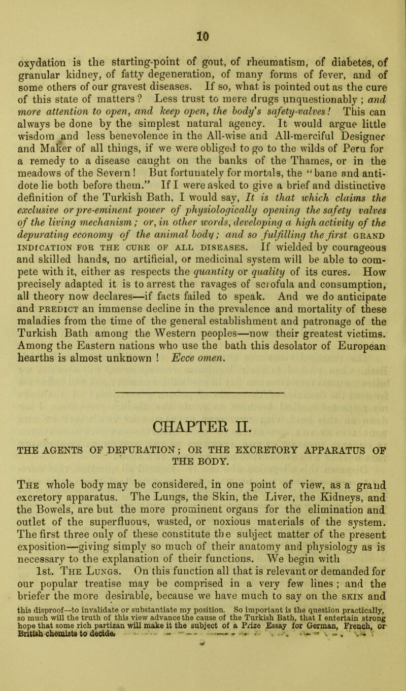 oxydation is the starting-point of gout, of rheumatism, of diabetes, of granular kidney, of fatty degeneration, of many forms of fever, and of some others of our gravest diseases. If so, what is pointed out as the cure of this state of matters ? Less trust to mere drugs unquestionably ; and more attention to open, and keep open, the body's safety-valves! This can always be done by the simplest natural agency. It would argue Httle wisdom and less benevolence in the All-wise and All-merciful Designer and Malier of all things, if we were obliged to go to the wilds of Peru for a remedy to a disease caught on the banks of the Thames, or in the meadows of the Severn ! But fortunately for mortals, the bane and anti- dote lie both before them. If I were asked to give a brief and distinctive definition of the Turkish Bath, I would say, It is that which claims the exclusive or pre-eminent power of physiologically opening the safety valves of the living mechanism; or, in other words, developing a high activity of the depurating economy of the animal body; and so fulfilling the first grand INDICATION FOR THE CURE OF ALL DISEASES. If wdelded by couragcous and skilled hands, no artificial, or medicinal system will be able to com- pete with it, either as respects the quantity or quality of its cures. How precisely adapted it is to arrest the ravages of scrofula and consumption, all theory now declares—if facts failed to speak. And we do anticipate and PREDICT an immense decline in the prevalence and mortality of these maladies from the time of the general establishment and patronage of the Turkish Bath among the Western peoples—now their greatest victims. Among the Eastern nations who use the bath this desolator of European hearths is almost unknown ! Ecce omen. CHAPTER II. THE AGENTS OF DEPURATION; OR THE EXCRETORY APPARATUS OF THE BODY. The whole body may be considered, in one point of view, as a grand excretory apparatus. The Lungs, the Skin, the Liver, the Kidneys, and the Bowels, are but the more prominent organs for the elimination and outlet of the superfluous, wasted, or noxious materials of the system. The first three only of these constitute the subject matter of the present exposition—giving simply so much of their anatomy and physiology as is necessary to the explanation of their functions. We begin with 1st. The Lungs. On this function all that is relevant or demanded for our popular treatise may be comprised in a very few lines ; and the briefer the more desirable, because we have much to say on the skin and this disproof—to invalidate or substantiate my position. So important is the question practically, so much will the truth of this view advance the cause of the Turkish Bath, that I entertain strong hope that some rich partizan will make it the subject of a Prize Essay for German, French, or- British chemists to decide. - — ' , ..... , . . , .