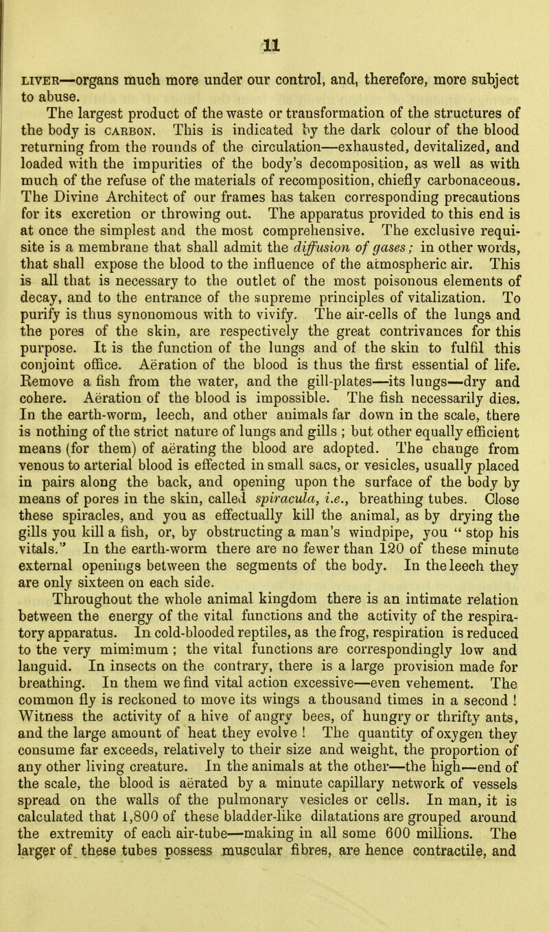 LIVER—organs much more under our control, and, therefore, more subject to abuse. The largest product of the waste or transformation of the structures of the body is carbon. This is indicated hj the dark colour of the blood returning from the rounds of the circulation—exhausted, devitalized, and loaded with the impurities of the body's decomposition, as well as with much of the refuse of the materials of recomposition, chiefly carbonaceous. The Divine Architect of our frames has taken corresponding precautions for its excretion or throwing out. The apparatus provided to this end is at once the simplest and the most comprehensive. The exclusive requi- site is a membrane that shall admit the diffusion of gases; in other words, that shall expose the blood to the influence of the atmospheric air. This is all that is necessary to the outlet of the most poisonous elements of decay, and to the entrance of the supreme principles of vitalization. To purify is thus synonomous with to vivify. The air-cells of the lungs and the pores of the skin, are respectively the great contrivances for this purpose. It is the function of the lungs and of the skin to fulfil this conjoint ofi&ce. Aeration of the blood is thus the first essential of life. Kemove a fish from the water, and the gill-plates—its lungs—dry and cohere. Aeration of the blood is impossible. The fish necessarily dies. In the earth-worm, leech, and other animals far down in the scale, there is nothing of the strict nature of lungs and gills ; but other equally efiicient means (for them) of aerating the blood are adopted. The change from venous to arterial blood is effected in small sacs, or vesicles, usually placed in pairs along the back, and opening upon the surface of the body by means of pores in the skin, called spiracula, i.e., breathing tubes. Close these spiracles, and you as effectually kill the animal, as by drying the gills you kill a fish, or, by obstructing a man's windpipe, you stop his vitals. In the earth-worm there are no fewer than 120 of these minute external openings between the segments of the body. In the leech they are only sixteen on each side. Throughout the whole animal kingdom there is an intimate relation between the energy of the vital functions and the activity of the respira- tory apparatus. In cold-blooded reptiles, as the frog, respiration is reduced to the very mimimum ; the vital functions are correspondingly low and languid. In insects on the contrary, there is a large provision made for breathing. In them we find vital action excessive—even vehement. The common fly is reckoned to move its wings a thousand times in a second ! Witness the activity of a hive of angry bees, of hungry or thrifty ants, and the large amount of heat they evolve ! The quantity of oxygen they consume far exceeds, relatively to their size and weight, the proportion of any other living creature. In the animals at the other—the high—end of the scale, the blood is aerated by a minute capillary network of vessels spread on the walls of the pulmonary vesicles or cells. In man, it is calculated that 1,800 of these bladder-like dilatations are grouped around the extremity of each air-tube—making in all some 600 millions. The larger of. these tubes possess muscular fibres, are hence contractile, and