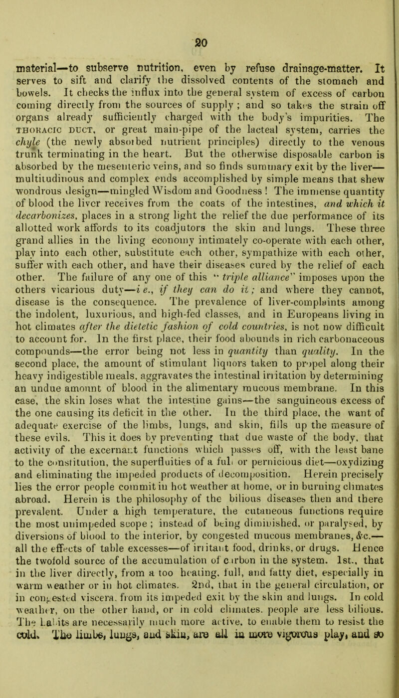 so material—to subserve nutrition, even by refuse drainage-matter. It serves to sift and clarify ihe dissolved contents of the stomach and bowels. It checks the influx into the general system of excess of carbon coming directly from the sources of supply ; and so takes the strain off organs already sufficiently charged with the body s impurities. The THOKAcic DUCT, or great main-pipe of the lacteal system, carries the chyle (the newly absoibed nutrient principles) directly to the venous trunk terminating in the heart. But the otherwise disposable carbon is absorbed by the mesenteric veins, and so finds summary exit by the liver— multitudinous and complex ends accomplished by simple means that shew wondrous vlesign—mingled Wisdom and Goodness ! The immense quantity of blood the liver receives from the coats of the intestines, and which it decarbonizes, places in a strong light the relief the due performance of its allotted work affords to its coadjutors the skin and lungs. These three j grand allies in the living economy intimately co-operate with each other, play into each other, substitute each other, sympathize with each other, suffer with each other, and have their diseases cured by the relief of each other. The failure of any one of this '* triple alliance'^ imposes upon the others vicarious duty—i e., if they can do it; and where they cannot, disease is the consequence. The prevalence of liver-complaints among the indolent, luxurious, and high-fed classes, and in Europeans living in hot climates after the dietetic fashion of cold countries, is not now difficult to account for. In the first place, their food abounds in rich carbonaceous compounds—the error being not less in quantity than quality. In the second place, the amount of stimulant liquors taken to propel along their heavy indigestible meals, aggravates the intestinal iriitation by determining an undue amount of blood in the alimentary raucous membrane. In this case, the skin loses what the intestine gains—the sanguineous excess of the one causing its deficit in the other. In the third place, the want of adequate exercise of the limbs, lungs, and skin, fills up the measure of these evils. This it does by preventing that due waste of the body, that ' activity of the excernaiit functions which passes off, with the least bane , to the Constitution, the superfluities of a fuL or pernicious diet—oxydiziug i and eliminating the impeded products of decomposition. Herein precisely ] lies the error people commit in hot weather at home, or in burning climates j abroad. Herein is the philoso[»hy of the bilious diseases then and there prevalent. Under a high temperature, the cutaneous functions require the most unimpeded scope ; instead of being diminished, or paralysed, by diversions of blood to the interior, by congested mucous membranes, &c.— all the efft-cts of table excesses—of iriitant food, drinks, or drugs. Hence the twofold source of the accumulation of c irbon in the system. 1st., that • in the liver directly, from a too heating, full, and fatty diet, especially in ; warm ueather or in hot climates. Snd, that in the general circulation, or ( in conj^ested viscera, from its impeded exit by the skin and lungs. In cold i veaiher, on the other hand, or in cold climates, people are less bilious, j The La'i itsare necessarily much more active, to enable them to resist the j coIU. Tilt) iiuibe, luuj^s, and skiu, are all ia mwe vi^rcnia pla^, aad ^ \