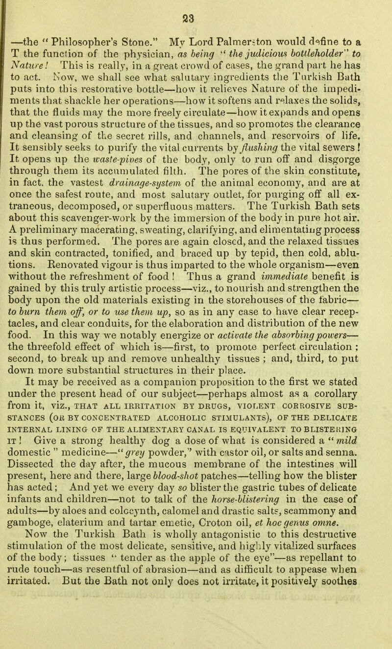 —the  Philosopher's Stone. My Lord Palmer-ton would d<=ifine to a T the function of the physician, as being  the judicious bottleholder' to Nature! This is really, in a great crowd of cases, the grand part he has to act. Now, we shall see what salutary ingredients the Turkish Bath puts into this restorative bottle—how it relieves Nature of the impedi- ments that shackle her operations—how it softens and relaxes the solids, that the fluids may the more freely circulate—how it expands and opens up the vast porous structure of the tissues, and so promotes the clearance and cleansing of the secret rills, and channels, and reservoirs of life. It sensibly seeks to purify the vital currents by flusliing the vital sewers ! It opens up the waste-pives of the body, only to ran off and disgorge through them its accumulated filth. The pores of the skin constitute, in fact, the vastest drainage-system of the animal economy, and are at once the safest route, and most salutary outlet, for purging off all ex- traneous, decomposed, or superfluous matters. The Turkish Bath sets about this scavenger-work by the immersion of the body in pure hot air. A preliminary macerating, sweating, clarifying, and elimentatiug process is thus performed. The pores are again closed, and the relaxed tissaes and skin contracted, tonified, and braced up by tepid, then cold, ablu- tions. Eenovated vigour is thus imparted to the whole organism—even without the refreshment of food ! Thus a grand immediate benefit is gained by this truly artistic process—viz., to nourish and strengthen the body upon the old materials existing in the storehouses of the fabric— to burn them off, or to use them up, so as in any case to have clear recep- tacles, and clear conduits, for the elaboration and distribution of the new food. In this way we notably energize or activate the absorbing powers— the threefold effect of which is—first, to promote perfect circulation ; second, to break up and remove unhealthy tissues ; and, third, to put down more substantial structures in their place. It may be received as a companion proposition to the first we stated under the present head of our subject—perhaps almost as a corollary from it, viz., that all irritation by drugs, violent corrosive sub- stances (or by concentrated alcoholic stimulants), of the delicate internal lining of the alimentary canal is equivalent to blistering it ! Give a strong healthy dog a dose of what is considered a *' mild domestic  medicine—grey powder,'' with castor oil, or salts and senna. Dissected the day after, the raucous membrane of the intestines will present, here and there, large blood-shot patches—telling how the blister has acted; And yet we every day so blister the gastric tubes of delicate infants and children—not to talk of the horse-blistering in the case of adults—by aloes and colocynth, calomel and drastic salts, scammony and gamboge, elaterium and tartar emetic, Croton oil, et hoc genus omne. Now the Turkish Bath is wholly antagonistic to this destructive stimulation of the most delicate, sensitive, and highly vitalized surfaces of the body; tissues  tender as the apple of the eye—as repellant to rude touch—as resentful of abrasion—and as difficult to appease when irritated. But the Bath not only does not irritate, it positively sootlies