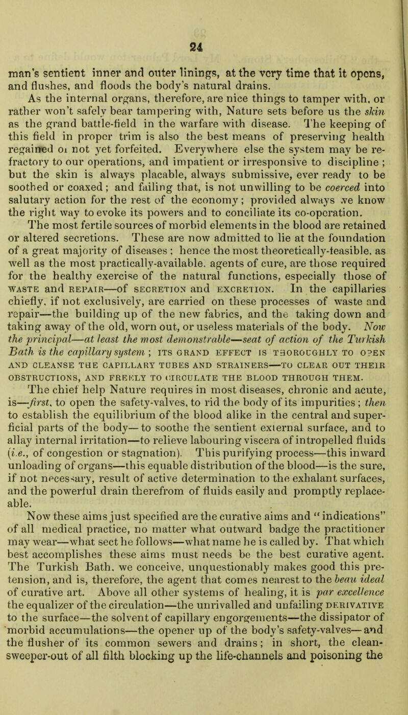 S4 man's sentient inner and otiter linings, at the very time that it opens, and flushes, and floods the body's niitural drains. As the internal organs, therefore, are nice things to tamper with, or rather won't safely bear tampering with, Nature sets before us the skiii as the grand battle-field in the warfare with disease. 1'he keeping of this field in proper trim is also the best means of preserving health regairred oi not yet forfeited. Everywhere else the system may be re- fractory to our operations, and impatient or irresponsive to discipline ; but the skin is always placable, always submissive, ever read}' to be soothed or coaxed; and failing that, is not unwilling to be coerced into salutary action for the rest of the economy; provided always ,ve know the right way to evoke its powers and to conciliate its co-operation. The most fertile sources of morbid elements in the blood are retained or altered secretions. These are now admitted to lie at the foundation of a great majority of diseases ; hence the most theoretically-feasible, as well as the most practically-available, agents of cure, are those required for the healthy exercise of the natural functions, especially those of WASTE and repair—of secretion and excretion. In the capillaries chiefly, if not exclusively, are carried on these processes of waste and repair—the building up of the new fabrics, and the taking down and taking away of the old, worn out, or useless materials of the body. Now the principal—at least the most demonstrable—seat of action of the Turkish Bath is the capillary system ; its grand effect is thoroughly to open AND CLEANSE THE CAPILLARY TUBES AND STRAINERS TO CLEAR OUT THEIR OBSTRUCTIONS, AND FREFXY TO CIRCULATE THE BLOOD THROUGH THEM. The chief help Nature requires in most diseases, chronic and acute, is—first, to open the safety-valves, to rid the body of its impurities; then to establish the equilibrium of the blood alike in the central and super- ficial parts of the body—to soothe the sentient external surface, and to allay internal irritation—to relieve labouring viscera of intropelled fluids [i.e., of congestion or stagnation). This purifying process—this inward unloading of organs—this equable distribution of the blood—is the sure, if not neces-iary, result of active determination to the exhalant surfaces, and the powerful drain therefrom of fluids easily and promptly replace- able. Now these aims just specified are the curative aims and  indications of all medical practice, no matter what outward badge the practitioner may wear—what sect he follows—what name he is called by. That which best accomplishes these aims must needs be the best curative agent. The Turkish Bath, we conceive, unquestionably makes good this pre- tension, and is, therefore, the agent that comes nearest to Xheheau ideal of curative art. Above all other systems of healing, it is par excellence the equalizer of the circulation—the unrivalled and unfailing derivative to the surface—the solvent of capillary engorgements—the dissipator of morbid accumulations—the opener up of the body's safety-valves—and the flusher of its common sewers and drains; in short, the clean- sweeper-out of all filth blocking up the life-channels and poisoning the