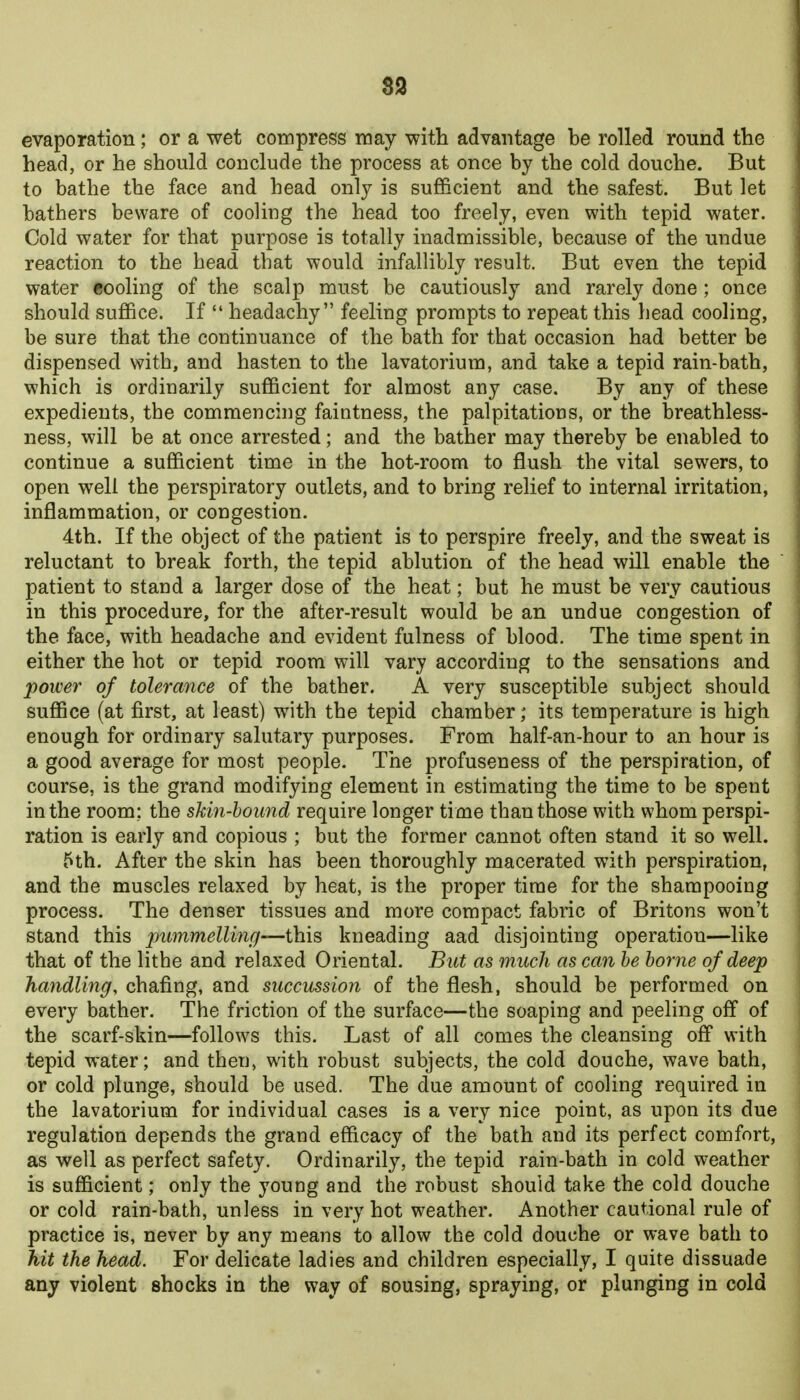 S3 evaporation; or a wet compress may with advantage be rolled round the head, or he should conclude the process at once by the cold douche. But to bathe the face and head only is sufficient and the safest. But let bathers beware of cooling the head too freely, even with tepid water. Cold water for that purpose is totally inadmissible, because of the undue reaction to the head that would infallibly result. But even the tepid water cooling of the scalp must be cautiously and rarely done ; once should suffice. If *' headachy feeling prompts to repeat this head cooling, be sure that the continuance of the bath for that occasion had better be dispensed with, and hasten to the lavatorium, and take a tepid rain-bath, which is ordinarily sufficient for almost any case. By any of these expedients, the commencing faintness, the palpitations, or the breathless- ness, will be at once arrested; and the bather may thereby be enabled to continue a sufficient time in the hot-room to flush the vital sewers, to open well the perspiratory outlets, and to bring relief to internal irritation, inflammation, or congestion. 4th. If the object of the patient is to perspire freely, and the sweat is reluctant to break forth, the tepid ablution of the head will enable the patient to stand a larger dose of the heat; but he must be very cautious in this procedure, for the after-result would be an undue congestion of the face, with headache and evident fulness of blood. The time spent in either the hot or tepid room will vary according to the sensations and power of tolerance of the bather. A very susceptible subject should suffice (at first, at least) with the tepid chamber; its temperature is high enough for ordinary salutary purposes. From half-an-hour to an hour is a good average for most people. The profuseness of the perspiration, of course, is the grand modifying element in estimating the time to be spent in the room; the skin-hound require longer time than those with whom perspi- ration is early and copious ; but the former cannot often stand it so well. 5th. After the skin has been thoroughly macerated with perspiration, and the muscles relaxed by heat, is the proper time for the shampooing process. The denser tissues and more compact fabric of Britons won't stand this pummellinc)—this kneading aad disjointing operation—like that of the lithe and relaxed Oriental. But as much as can he borne of deep handling, chafing, and succussion of the flesh, should be performed on every bather. The friction of the surface—the soaping and peeling off of the scarf-skin—follows this. Last of all comes the cleansing off with tepid water; and then, with robust subjects, the cold douche, wave bath, or cold plunge, should be used. The due amount of cooling required in the lavatorium for individual cases is a very nice point, as upon its due regulation depends the grand efficacy of the bath and its perfect comfort, as well as perfect safety. Ordinarily, the tepid rain-bath in cold weather is sufficient; only the young and the robust should take the cold douche or cold rain-bath, unless in very hot weather. Another cautional rule of practice is, never by any means to allow the cold douche or wave bath to hit the head. For delicate ladies and children especially, I quite dissuade any violent shocks in the way of sousing, spraying, or plunging in cold