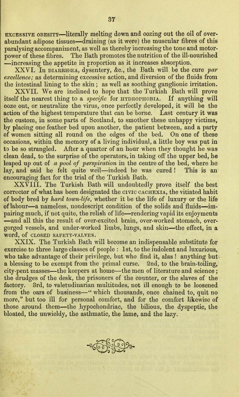 EXCESSIVE OBESITY—literally melting down and oozing out the oil of over- abundant adipose tissues—draining (as it were) the muscular fibres of this paralysing accompaniment, as well as thereby increasing the tone and motor- power of these fibres. The Bath promotes the nutrition of the ill-nourished —increasing the appetite in proportion as it increases absorption. XXVI. In DiARRHCEA, dysentery, &c., the Bath will be the cure par excellence; as determining excessive action, and diversion of the fluids from the intestinal lining to the skin; as well as soothing ganglionic irritation. XXVII. We are inclined to hope that the Turkish Bath will prove itself the nearest thing to a specific for hydrophobia. If anything will ooze out, or neutralize the virus, once perfectly developed, it will be the action of the highest temperature that can be borne. Last century it was the custom, in some parts of Scotland, to smother these unhappy victims, by placing one feather bed upon another, the patient between, and a party of women sitting all round on the edges of the bed. On one of these occasions, within the memory of a living individual, a little boy was put in to be so strangled. After a quarter of an hour when they thought he was clean dead, to the surprise of the operators, in taking off the upper bed, he leaped up out of a pool of perspiration in the centre of the bed, where he lay, and said he felt quite well—indeed he was cured ! This is an encouraging fact for the trial of the Turkish Bath. XXVIII. The Turkish Bath will undoubtedly prove itself the best corrector of what has been designated the civic cachexia, the vitiated habit of body bred by hard town-life, whether it be the life of luxury or the life of labour—a nameless, nondescript condition of the solids and fluids—im- pairing much, if not quite, the relish of life—rendering vapid its enjoyments —and all this the result of over-excited brain, over-worked stomach, over- gorged vessels, and under-worked limbs, lungs, and skin—the effect, in a word, of CLOSED SAFETY-VALVES. XXIX. The Turkish Bath will become an indispensable substitute for exercise to three large classes of people : 1st, to the indolent and luxurious,, who take advantage of their privilege, but who find it, alas ! anything but- a blessing to be exempt from the primal curse. 2nd, to the brain-toiling, city-pent masses—the keepers at home—the men of literature and science ; the drudges of the desk, the prisoners of the counter, or the slaves of the factory. 3rd, to valetudinarian multitudes, not ill enough to be loosened from the oars of business— which thousands, once chained to, quit no more, but too ill for personal comfort, and for the comfort likewise of those around them—the hypochondriac, the bilious, the dyspeptic, the bloated, the unwieldy, the asthmatic, the lame, and the lazy.