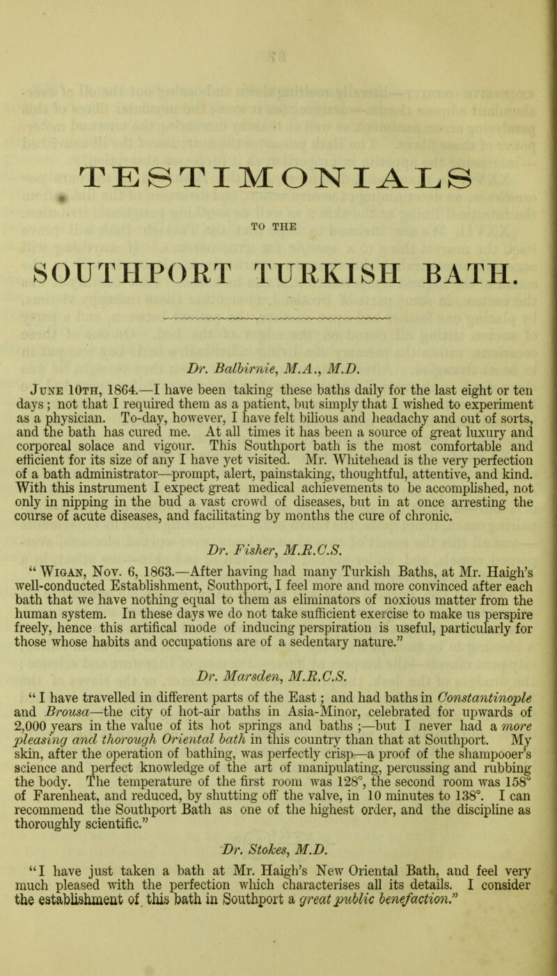 TESTIMONIALS TO THE SOUTHPORT TURKISH BATH. Dr. Balhirnie, M.A., M.D. June 10th, 1864.—I have been taking these baths daily for the last eight or ten days; not that I required them as a patient, but simply that I wished to experiment as a physician. To-day, however, I have felt bihous and headachy and out of sorts, and the bath has cured me. At all times it has been a source of great luxury and corporeal solace and vigour. This Southport bath is the most comfortable and efficient for its size of any I have yet visited. Mr. Wliitehead is the very perfection of a bath administrator—prompt, alert, painstaking, thoughtful, attentive, and kind. With this instrument I expect great medical achievements to be accomphshed, not only in nipping in the bud a vast crowd of diseases, but in at once arresting the course of acute diseases, and facilitating by months the cure of chronic. Dr. Fisher, M.E.C.S.  WiGAN, Nov. 6, 1863.—After having had many Turkish Baths, at Mr. Haigh's well-conducted Estabhshment, Southport, I feel more and more convinced after each bath that we have nothing equal to them as eliminators of noxious matter from the human system. In these days we do not take sufficient exercise to make us perspire freely, hence this artifical mode of inducing perspiration is useful, particularly for those whose habits and occupations are of a sedentary nature. Dr. Marsden, M.E.C.S.  I have travelled in different parts of the East; and had baths in Constantinople and Brousa—the city of hot-air baths in Asia-Minor, celebrated for upwards of 2,000 years in the value of its hot springs and baths ;—but I never had a 7nore pleasing and thoroiigh Oriental bath in this country than that at Southport. My skin, after the operation of bathing, was perfectly crisp—a proof of the shampooer's science and perfect knowledge of the art of manipulating, percussing and rubbing the body. The temperature of the first room was 128°, the second room was 158° of Farenheat, and reduced, by shutting off the valve, in 10 minutes to 138°. I can recommend the Southport Bath as one of the liighest order, and the discipline as thoroughly scientific. Dr. Stokes, M.D.  I have just taken a bath at Mr. Haigh's New Oriental Bath, and feel very much pleased with the perfection wliich characterises all its details. I consider the establishment of this bath in iSouthport a great public benefaction''