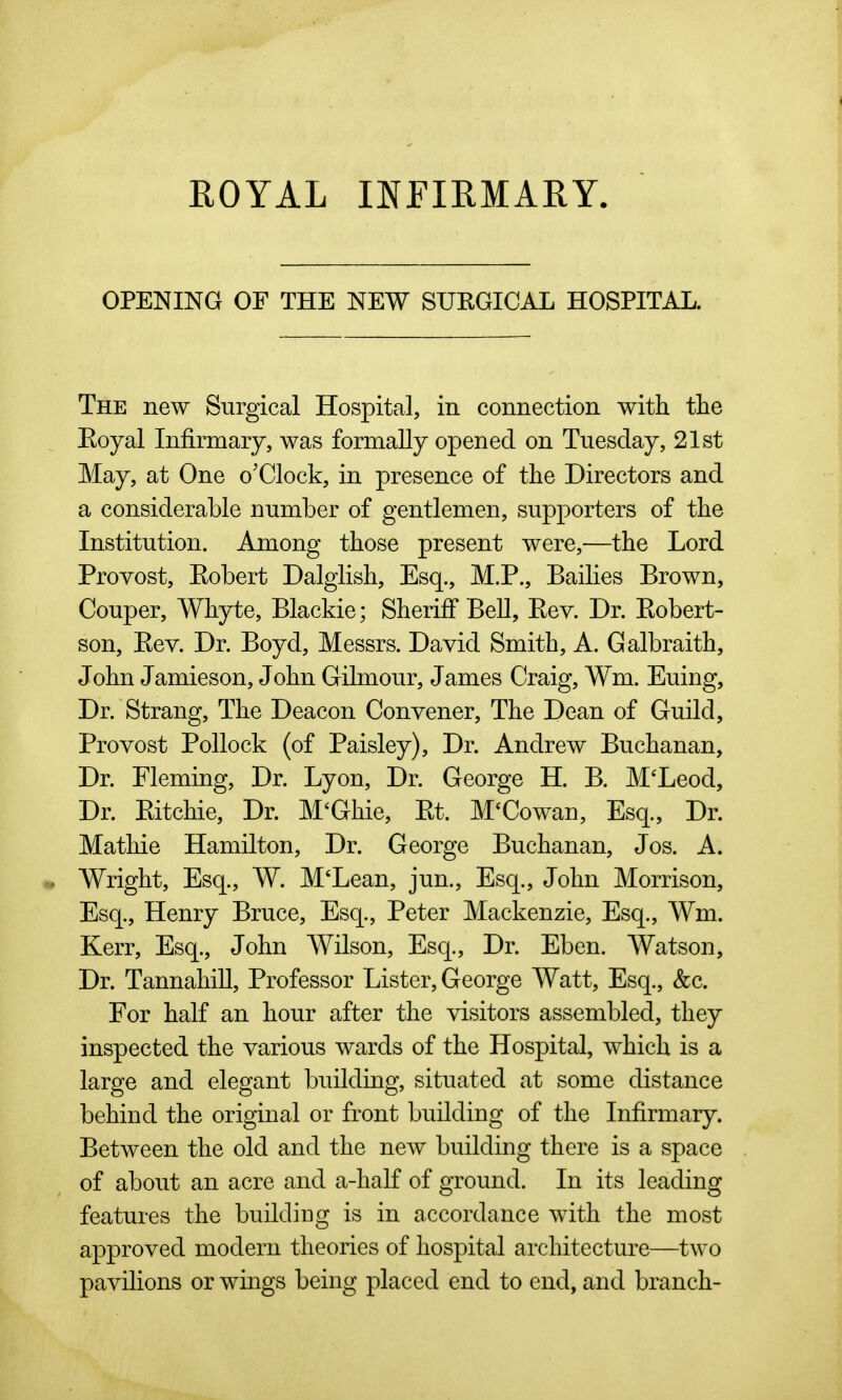 ROYAL INFIRMARY. OPENING OF THE NEW SURGICAL HOSPITAL. The new Surgical Hospital, in connection with the Eoyal Infirmary, was formally opened on Tuesday, 21st May, at One o'Clock, in presence of the Directors and a considerable number of gentlemen, supporters of the Institution. Among those present were,—the Lord Provost, Robert Dalglish, Esq., M.P., Bailies Brown, Couper, Whyte, Blackie; Sheriff BeU, Rev. Dr. Robert- son, Rev. Dr. Boyd, Messrs. David Smith, A. Galbraith, John Jamieson, John Gilmour, James Craig, Wm. Euing, Dr. Strang, The Deacon Convener, The Dean of Guild, Provost Pollock (of Paisley), Dr. Andrew Buchanan, Dr. Fleming, Dr. Lyon, Dr. George H. B. M'Leod, Dr. Ritchie, Dr. M'Ghie, Rt. M^Cowan, Esq., Dr. Mathie Hamilton, Dr. George Buchanan, Jos. A. Wright, Esq., W. M'Lean, jun., Esq., John Morrison, Esq., Henry Bruce, Esq., Peter Mackenzie, Esq., Wm. Kerr, Esq., John Wilson, Esq., Dr. Eben. Watson, Dr. Tannahill, Professor Lister, George Watt, Esq., &c. For half an hour after the visitors assembled, they inspected the various wards of the Hospital, which is a large and elegant building, situated at some distance behind the original or front building of the Infirmary. Between the old and the new building there is a space of about an acre and a-half of ground. In its leading features the building is in accordance with the most approved modern theories of hospital architecture—two pavilions or wings being placed end to end, and branch-