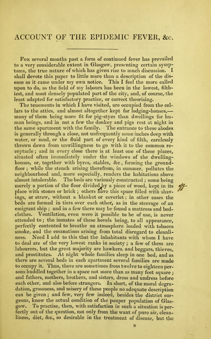 ACCOUNT OF THE EPIDEMIC FEVER, &c. For several months past a form of continued fever has prevailed to a very considerable extent in Glasgow, presenting certain symp- toms, the true nature of which has given rise to much discussion. I shall devote this paper to little more than a description of the dis- ease as it came under my own notice. This I feel the more called, upon to do, as the field of my labours has been in the lowest, filth- iest, and most densely populated part of the city, and, of course, the least adapted for satisfactory practice, or correct theorising. The tenements in which I have visited, are occupied from the cel- lars to the attics, and almost altogether kept for lodging-houses,— many of them being more fit for pig-styes than dwellings for hu- man beings, and in not a few the donkey and pigs rest at night in the same apartment with the family. The entrance to these abodes is generally through a close, not unfrequently some inches deep with water, or mud, or the fluid part of every kind of filth, carelessly thrown down from unwillingness to go with it to the common re- ceptacle ; and in every close there is at least one of these places, situated often immediately under the windows of the dwelling- houses, or, together with byres, stables, &c., forming the ground- floor ; while the stench arising therefrom, in summer, pollutes the neighbourhood and, more especially, renders the habitations above almost intolerable. The beds are variously constructed ; some being merely a portion of the floor divided^by a piece of wood, kept in its place with stones or brick; others nave this space filled with shav- ings, or straw, without a blanket or coverlet; in other cases the beds are formed in tiers over each other, as in the steerage of an emigrant ship ; and in a few there may be found a mattress and bed- clothes. Ventilation, even were it possible to be of use, is never attended to; the inmates of these hovels being, to all appearance, perfectly contented to breathe an atmosphere loaded with tobacco smoke, and the emanations arising from total disregard to cleanli- ness. Need I add to this that the inhabitants with whom I have to deal are of the very lowest ranks in society ; a few of them are labourers, but the great majority are hawkers, and beggars, thieves, and prostitutes. At night whole families sleep in one bed, and as there are several beds in each apartment several families are made to occupy it. Thus, there are sometimes from twelve to eighteen per- sons huddled together in a space not more than as many feet square ; and fathers, mothers, brothers, and sisters^ dress and undress before each other, and also before strangers. In short, of the moral degra- dation, grossness, and misery of these people no adequate description can be given; and few, very few indeed^ besides the district sur- geons, know the actual condition of the pauper population of Glas- gow. To practise, then, with satisfaction in such a situation is per- fectly out of the question, not only from the want of pure air, clean- liness, diet, &c., so desirable in the treatment of disease, but the