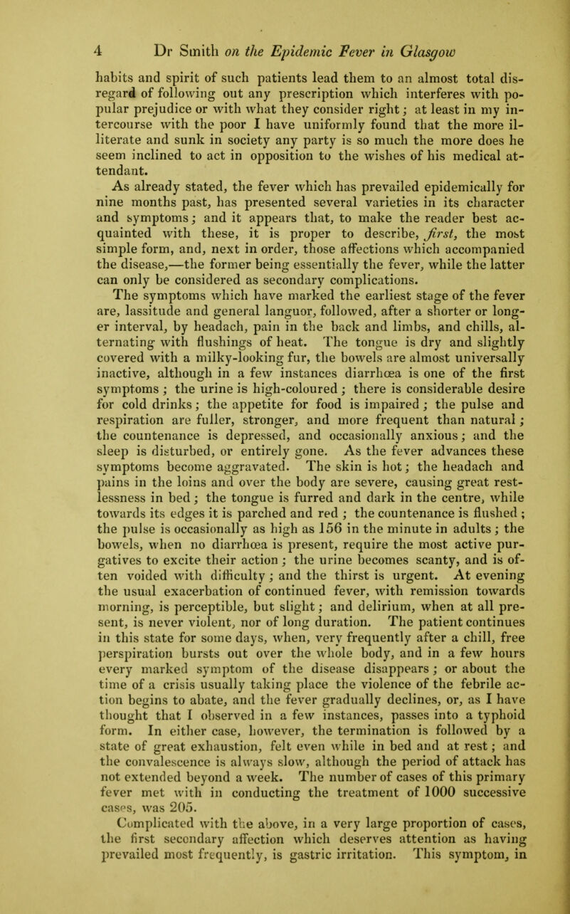 habits and spirit of such patients lead them to an almost total dis- regard of following out any prescription which interferes with po- pular prejudice or with what they consider right; at least in my in- tercourse with the poor I have uniformly found that the more il- literate and sunk in society any party is so much the more does he seem inclined to act in opposition to the wishes of his medical at- tendant. As already stated, the fever which has prevailed epidemically for nine months past, has presented several varieties in its character and symptoms; and it appears that, to make the reader best ac- quainted with these, it is proper to describe, Jirst, the most simple form, and, next in order, those affections which accompanied the disease,—the former being essentially the fever, while the latter can only be considered as secondary complications. The symptoms which have marked the earliest stage of the fever are, lassitude and general languor, followed, after a shorter or long- er interval, by headach, pain in the back and limbs, and chills, al- ternating with flushings of heat. The tongue is dry and slightly covered with a milky-looking fur, the bowels are almost universally inactive, although in a few instances diarrhoea is one of the first symptoms ; the urine is high-coloured; there is considerable desire for cold drinks; the appetite for food is impaired ; the pulse and respiration are fuller, stronger, and more frequent than natural ; the countenance is depressed, and occasionally anxious; and the sleep is disturbed, or entirely gone. As the fever advances these symptoms become aggravated. The skin is hot; the headach and pains in the loins and over the body are severe, causing great rest- lessness in bed; the tongue is furred and dark in the centre, while towards its edges it is parched and red ; the countenance is flushed ; the pulse is occasionally as high as 156 in the minute in adults; the bowels, when no diarrhoea is present, require the most active pur- gatives to excite their action ; the urine becomes scanty, and is of- ten voided with difliculty; and the thirst is urgent. At evening the usual exacerbation of continued fever, with remission towards morning, is perceptible, but slight; and delirium, when at all pre- sent, is never violent, nor of long duration. The patient continues in this state for some days, when, very frequently after a chill, free perspiration bursts out over the whole body, and in a few hours every marked symptom of the disease disappears; or about the time of a crisis usually taking place the violence of the febrile ac- tion begins to abate, and the fever gradually declines, or, as I have thought that I observed in a few instances, passes into a typhoid form. In either case, however, the termination is followed by a state of great exhaustion, felt even while in bed and at rest; and the convalescence is always slow, although the period of attack has not extended beyond a week. The number of cases of this primary fever met with in conducting the treatment of 1000 successive casps, was 205. Complicated with the above, in a very large proportion of cases, the first secondary afl'ection which deserves attention as having prevailed most frequently, is gastric irritation. This symptom^ in