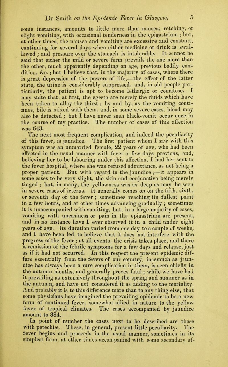 some instances, amounts to little more than nausea, retching, or slight vomiting, with occasional tenderness in the epigastrium ; but, at oth^r times, the nausea and vomiting are excessive and constant, continuing for several days when either medicine or drink is swal- lowed ; and pressure over the stomach is intolerable. It cannot be said that either the mild or severe form prevails the one more than the other, much apparently depending on age, previous bodily con- dition, &c.; but I believe that, in the majority of cases, where there is great depression of the powers of life,—the effect of the latter state, the urine is considerably suppressed, and, in old people par- ticularly, the patient is apt to become lethargic or comatose. I may state that, at first, the egesta are merely the fluids which have been taken to allay the thirst ; by and by, as the vomiting conti- nues, bile is mixed with them, and, in some severe cases, blood may also be detected ; but I have never seen black-vomit occur once in the course of my practice. The number of cases of this affection was 643. The next most frequent complication, and indeed the peculiarity of this fever, is jaundice. The first patient whom I saw with this symptom was an unmarried female, 22 years of age, who had been affected in the usual manner with fever a few days previous, and, believing her to be labouring under this affection, I had her sent to the fever hospital, where she was refused admittance, as not being a proper patient. But with regard to the jaundice ;—it appears in some cases to be very slight, the skin and conjunctiva being merely tinged ; but, in many, the yellowness was as deep as may be seen in severe cases of icterus. It generally comes on on the fifth, sixth, or seventh day of the fever; sometimes reaching its fullest point in a few hours, and at other times advancing gradually ; sometimes it is unaccompanied with vomiting, but, in a large majority of cases, vomiting with uneasiness or pain in th^ epigastrium are present^ and in no instance have I ever observed it in a child under eight years of age. Its duration varied from one day to a couple cf weeks, and I have been led to believe that it does not interfere w^ith the progress of the fever ; at all events, the crisis takes place, and there is remission of the febrile symptoms for a few days and relapse, just as if it had not occurred. In this respect the present epidemic dif- fers essentially from the fevers of our country, inasmuch as jaun- dice has always been a rare complication in them, is seen chiefly in the autumn months, and generally proves fatal; while we have ha i it prevailing as extensively throughout the spring and summer as in the autumn, and have not considered it as adding to the mortality. And probably it is to this difference more than to any thing else, that some physicians have imagined the prevailing epidemic to be a new form of continued fever, somewhat allied in nature to the yellow fever of tropical climates. The cases accompanied by jaundice amount to 384. In point of number the cases next to be described are those with petechiae. These, in general, present little peculiarity. The fever begins and proceeds in the usual manner, sometimes in its simplest form, at other times accompanied with some secondary af-