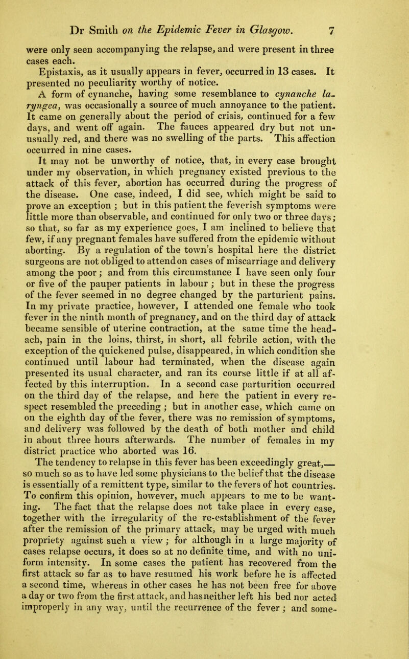 were only seen accompanying the relapse, and were present in three cases each. Epistaxis, as it usually appears in fever, occurred in 13 cases. It presented no peculiarity worthy of notice. A form of cynanche, having some resemblance to cynanche la~ ryngea, was occasionally a source of much annoyance to the patient. It came on generally about the period of crisis, continued for a few days, and went off again. The fauces appeared dry but not un- usually red, and there was no swelling of the parts. This affection occurred in nine cases. It may not be unworthy of notice, that, in every case brought under my observation, in which pregnancy existed previous to the attack of this fever, abortion has occurred during the progress of the disease. One case, indeed, I did see, which might be said to prove an exception ; but in this patient the feverish symptoms were little more than observable, and continued for only two or three days; so that, so far as my experience goes, I am inclined to believe that few, if any pregnant females have suffered from the epidemic without aborting. By a regulation of the town's hospital here the district surgeons are not obliged to attend on cases of miscarriage and delivery among the poor; and from this circumstance I have seen only four or five of the pauper patients in labour ; but in these the progress of the fever seemed in no degree changed by the parturient pains. In my private practice, however, I attended one female who took fever in the ninth month of pregnancy, and on the third day of attack became sensible of uterine contraction, at the same time the head- ach, pain in the loins, thirst, in short, all febrile action, with the exception of the quickened pulse, disappeared, in which condition she continued until labour had terminated, when the disease again presented its usual character, and ran its course little if at all af- fected by this interruption. In a second case parturition occurred on the third day of the relapse, and hero the patient in every re- spect resembled the preceding ; but in another case, which came on on the eighth day of the fever, there was no remission of symptoms, and delivery was followed by the death of both mother and child in about tliree hours afterwards. The number of females in my district practice who aborted was 16. The tendency to relapse in this fever has been exceedingly great, so much so as to have led some physicians to the belief that the disease is essentially of a remittent type, similar to the fevers of hot countries. To confirm this opinion, however, much appears to me to be want- ing. The fact that the relapse does not take place in every case, together with the irregularity of the re-establishment of the fever after the remission of the primary attack, may be urged with much propriety against such a view; for although in a large majority of cases relapse occurs, it does so at no definite time, and with no uni- form intensity. In some cases the patient has recovered from the first attack so far as to have resumed his work before he is affected a second time, whereas in other cases he has not been free for above a day or two from the first attack, and has neither left his bed nor acted improperly in any way, until the recurrence of the fever; and some-
