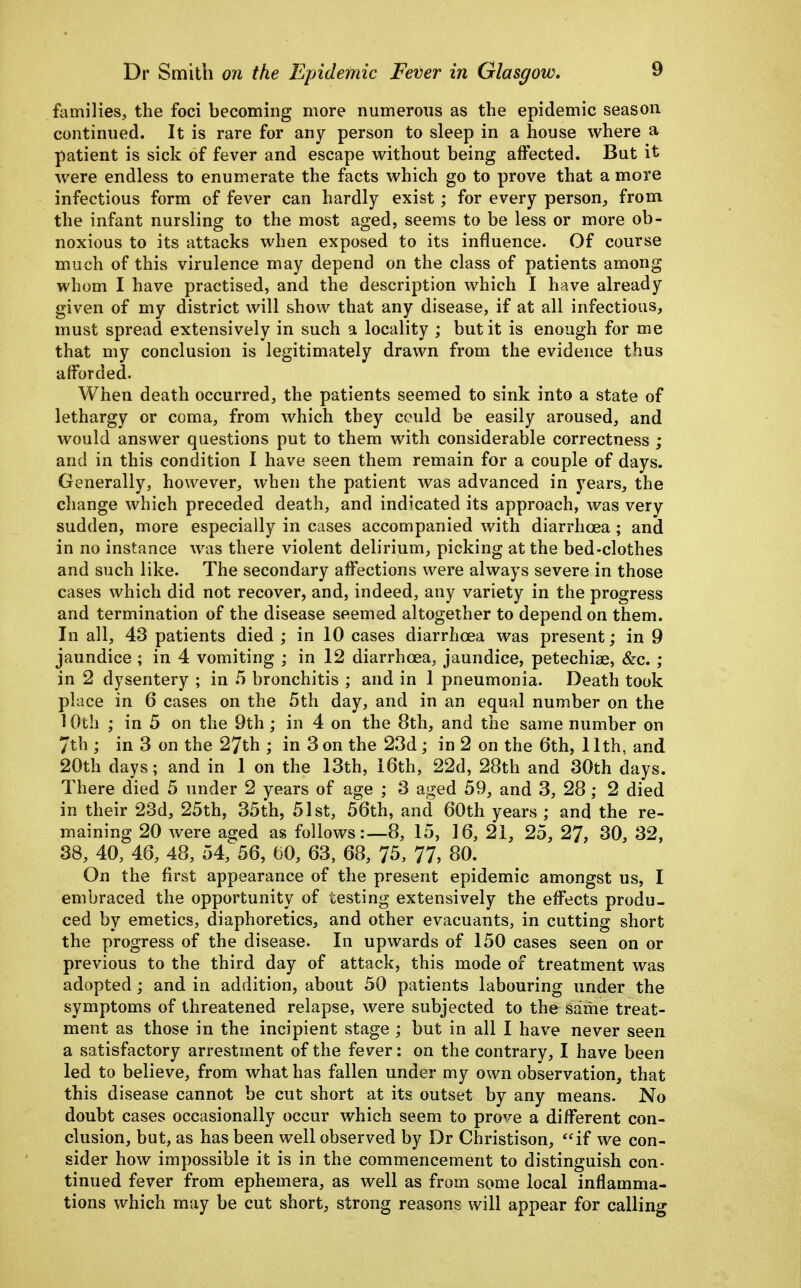 families, the foci becoming more numerous as the epidemic season continued. It is rare for any person to sleep in a house where a patient is sick of fever and escape without being affected. But it were endless to enumerate the facts which go to prove that a more infectious form of fever can hardly exist; for every person^ from the infant nursling to the most aged, seems to be less or more ob- noxious to its attacks when exposed to its influence. Of course much of this virulence may depend on the class of patients among whom I have practised, and the description which I have already given of my district will show that any disease, if at all infectious, must spread extensively in such a locality ; but it is enough for me that my conclusion is legitimately drawn from the evidence thus afforded. When death occurred, the patients seemed to sink into a state of lethargy or coma, from which they could be easily aroused, and would answer questions put to them with considerable correctness ; and in this condition I have seen them remain for a couple of days. Generally, however, when the patient was advanced in years, the change which preceded death, and indicated its approach, was very sudden, more especially in cases accompanied with diarrhoea ; and in no instance was there violent delirium, picking at the bed-clothes and such like. The secondary affections were always severe in those cases which did not recover, and, indeed, any variety in the progress and termination of the disease seemed altogether to depend on them. In all, 43 patients died ; in 10 cases diarrhoea was present; in 9 jaundice ; in 4 vomiting ; in 12 diarrhoea, jaundice, petechiae, &c.; in 2 dysentery ; in .5 bronchitis ; and in 1 pneumonia. Death took place in 6 cases on the 5th day, and in an equal number on the 10th ; in 5 on the 9th ; in 4 on the 8th, and the same number on 7th ; in 3 on the 27th ; in 3 on the 23d; in 2 on the 6th, 11th, and 20th days; and in 1 on the 13th, i6th, 22d, 28th and 30th days. There died 5 under 2 years of age ; 3 aged 59, and 3, 28 ; 2 died in their 23d, 25th, 35th, 51st, 56th, and 60th years ; and the re- maining 20 were aa;ed as follows:—8, 15, 16, 21, 25, 27, 30, 32, 38, 40, 46, 48, 54,^56, m, 63, 68, 75, 77, 80. On the first appearance of the present epidemic amongst us, I embraced the opportunity of testing extensively the effects produ- ced by emetics, diaphoretics, and other evacuants, in cutting short the progress of the disease. In upwards of 150 cases seen on or previous to the third day of attack, this mode of treatment was adopted; and in addition, about 50 patients labouring under the symptoms of threatened relapse, were subjected to the same treat- ment as those in the incipient stage ; but in all I have never seen a satisfactory arrestment of the fever: on the contrary, I have been led to believe, from what has fallen under my own observation, that this disease cannot be cut short at its outset by any means. No doubt cases occasionally occur which seem to prove a different con- clusion, but, as has been well observed by Dr Christison, if we con- sider how impossible it is in the commencement to distinguish con- tinued fever from ephemera, as well as from some local inflamma- tions which may be cut short, strong reasons will appear for calling