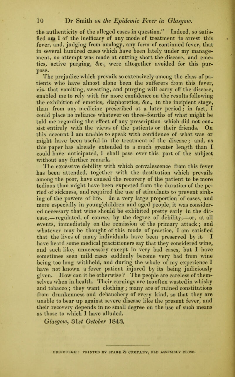 the authenticity of the alleged cases in question. Indeed, so satis- fied am I of the inefficacy of any mode of treatment to arrest this fever, and, judging from analogy, any form of continued fever, that in several hundred cases which have been lately under my manage- ment, no attempt vi^as made at cutting short the disease, and eme- tics, active purging, &c., were altogether avoided for this pur- pose. The prejudice which prevails so extensively among the class of pa- tients who have almost alone been the sufferers from this fever, viz. that vomiting, sweating, and purging will carry off the disease, enabled me to rely with far more confidence on the results following the exhibition of emetics, diaphoretics, &c., in the incipient stage, than from any medicine prescribed at a later period; in fact, I could place no reliance whatever on three-fourths of what might be told me regarding the effect of any prescription which did not con- sist entirely with the views of the patients or their friends. On this account I am unable to speak with confidence of what was or might have been useful in the treatment of the disease; and, as this paper has already extended to a much greater length than I could have anticipated, I shall pass over this part of the subject without any further remark. The excessive debility with which convalescence from this fever has been attended, together with the destitution which prevails among the poor, have caused the recovery of the patient to be more tedious than might have been expected from the duration of the pe- riod of sickness, and required the use of stimulants to prevent sink- ing of the powers of life. In a very large proportion of cases, and more especially in young^children and aged people, it was consider- ed necessary that wine should be exhibited pretty early in the dis- ease,—regulated, of course, by the degree of debility,—or, at all events, immediately on the remission of the primary attack; and whatever may be thought of this mode of practice, I am satisfied that the lives of many individuals have been preserved by it. I have heard some medical practitioners say that they considered wine, and such like, unnecessary except in very bad cases, but I have sometimes seen mild cases suddenly become very bad from wine being too long withheld, and during the whole of my experience I have not known a fever patient injured by its being judiciously given. How can it be otherwise ? The people are careless of them- selves when in health. Their earnings are too often wasted in whisky and tobacco ; they want clothing ; many are of ruined constitutions from drunkenness and debauchery of every kind, so that they are unable to bear up against severe disease like the present fever, and their recovery depends in no small degree on the use of such means as those to which I have alluded. Glasgow, ^\st October 1843. EDINBURGH : PRINTED BY STARK & COMPANY, OLD ASSEMBLY CLOSE.