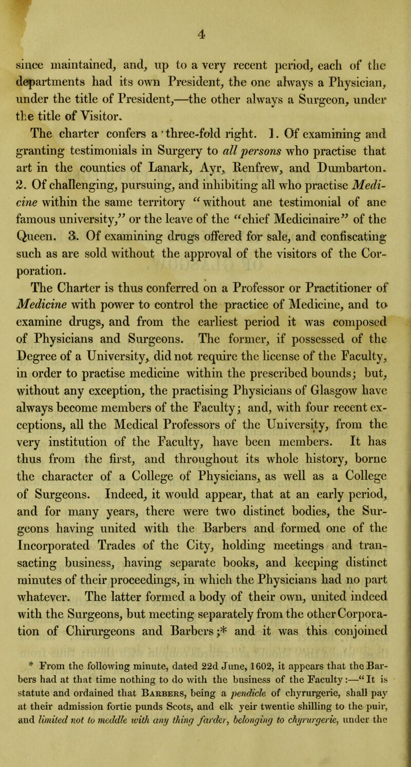 since maintained, and, up to a very recent period, each of the departments had its own President, the one always a Physician, under the title of President,—^the other always a Surgeon, under the title of Visitor. The charter confers a' three-fold nght. 1. Of examining and granting testimonials in Surgery to all persons who practise that art in the counties of Lanark, Ayr„ Renfrew, and Dumbarton. 2. Of challenging, pursuing, and inhibiting all who practise Medi- cine within the same territory  without ane testimonial of ane famous university,^' or the leave of the chief Medicinaire*' of the Queen. 3. Of examining drugs offered for sale, and confiscating such as are sold without the approval of the visitors of the Cor- poration. The Charter is thus conferred on a Professor or Practitioner of Medicine with power to control the practice of Medicine, and to examine drugs, and from the earliest period it was composed of Physicians and Surgeons. The former, if possessed of the Degree of a University^ did not require the license of the Faculty, in order to practise medicine within the prescribed bounds; but, without any exception, the practising Physicians of Glasgow have always become members of the Faculty; and, with four recent ex- ceptions, all the Medical Professors of the University, from the very institution of the Faculty, have been members. It has thus from the first, and throughout its whole history, borne the character of a College of Physicians, as well as a College of Surgeons. Indeed, it would appear, that at an early period, and for many years, there were two distinct bodies, the Sur- geons having united with the Barbers and formed one of the Incorporated Trades of the City, holding meetings and tran- sacting business, having separate books, and keeping distinct minutes of their proceedings, in which the Physicians had no part whatever. The latter formed a body of their own, united indeed with the Surgeons, but meeting separately from the other Corpora- tion of Chirurgeons and Barbers;* and it was this conjoined * From the following minute, dated 22d June, 1602, it appears that the Bar- bers had at that time nothing to do with the business of the Taculty:— It is statute and ordained that Barbers, being a pendicle of chyrurgerie, shall pay at their admission fortie punds Scots, and elk yeir twentie shilling to the puir, and limited not to meddle with any thing farder, belonging to chyrurgerie, under the